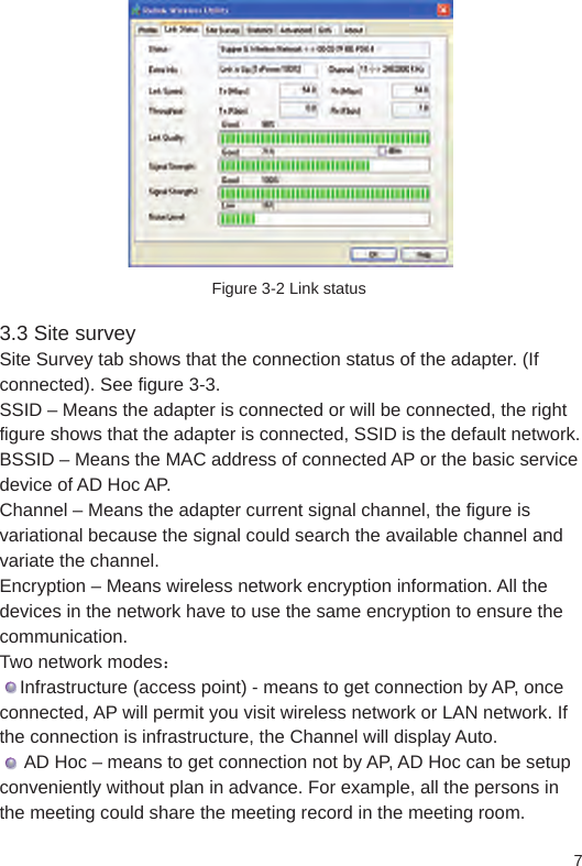 7Figure 3-2 Link status3.3 Site surveySite Survey tab shows that the connection status of the adapter. (If connected). See figure 3-3.SSID – Means the adapter is connected or will be connected, the right figure shows that the adapter is connected, SSID is the default network.BSSID – Means the MAC address of connected AP or the basic service device of AD Hoc AP. Channel – Means the adapter current signal channel, the figure is variational because the signal could search the available channel and variate the channel. Encryption – Means wireless network encryption information. All the devices in the network have to use the same encryption to ensure the communication. Two network modes：    Infrastructure (access point) - means to get connection by AP, once connected, AP will permit you visit wireless network or LAN network. If the connection is infrastructure, the Channel will display Auto.     AD Hoc – means to get connection not by AP, AD Hoc can be setup conveniently without plan in advance. For example, all the persons in the meeting could share the meeting record in the meeting room.