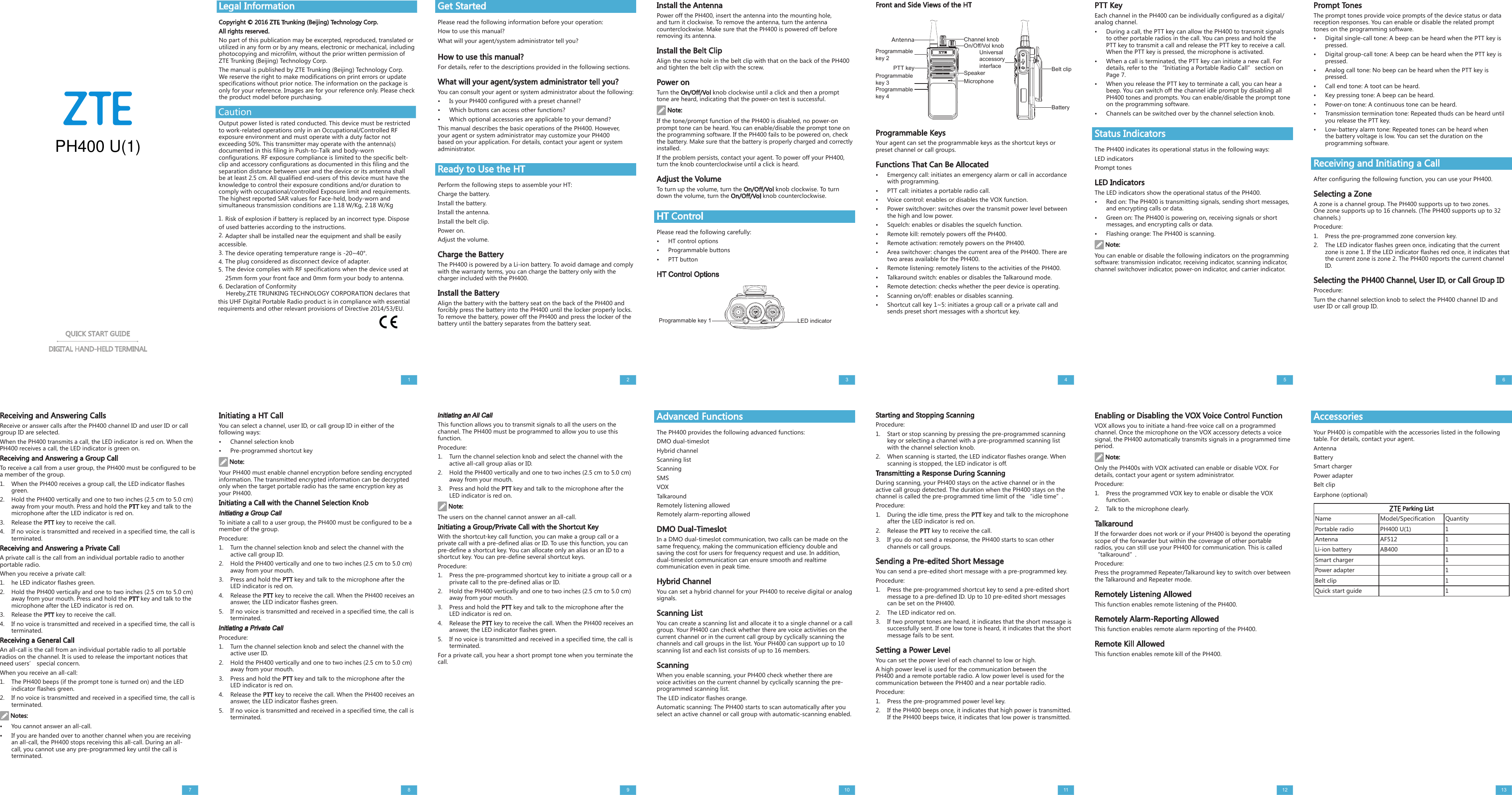 Legal InformationCopyright © 2016 ZTE Trunking (Beijing) Technology Corp. All rights reserved.No part of this publication may be excerpted, reproduced, translated or utilized in any form or by any means, electronic or mechanical, including photocopying and microfilm, without the prior written permission of ZTE Trunking (Beijing) Technology Corp.The manual is published by ZTE Trunking (Beijing) Technology Corp. We reserve the right to make modifications on print errors or update specifications without prior notice. The information on the package is only for your reference. Images are for your reference only. Please check the product model before purchasing.Install the AntennaPower off the PH400, insert the antenna into the mounting hole, and turn it clockwise. To remove the antenna, turn the antenna counterclockwise. Make sure that the PH400 is powered off before removing its antenna.Install the Belt ClipAlign the screw hole in the belt clip with that on the back of the PH400 and tighten the belt clip with the screw.Power onTurn the On/Off/Vol knob clockwise until a click and then a prompt tone are heard, indicating that the power-on test is successful.Note:If the tone/prompt function of the PH400 is disabled, no power-on prompt tone can be heard. You can enable/disable the prompt tone on the programming software. If the PH400 fails to be powered on, check the battery. Make sure that the battery is properly charged and correctly installed.If the problem persists, contact your agent. To power off your PH400, turn the knob counterclockwise until a click is heard.Adjust the VolumeTo turn up the volume, turn the On/Off/Vol knob clockwise. To turn down the volume, turn the On/Off/Vol knob counterclockwise.HT ControlPlease read the following carefully:•HT control options•Programmable buttons•PTT buttonHT Control OptionsProgrammable KeysYour agent can set the programmable keys as the shortcut keys or preset channel or call groups.Functions That Can Be Allocated•Emergency call: initiates an emergency alarm or call in accordancewith programming.•PTT call: initiates a portable radio call.•Voice control: enables or disables the VOX function.•Power switchover: switches over the transmit power level betweenthe high and low power.•Squelch: enables or disables the squelch function.•Remote kill: remotely powers off the PH400.•Remote activation: remotely powers on the PH400.•Area switchover: changes the current area of the PH400. There aretwo areas available for the PH400.•Remote listening: remotely listens to the activities of the PH400.•Talkaround switch: enables or disables the Talkaround mode.•Remote detection: checks whether the peer device is operating.•Scanning on/off: enables or disables scanning.•Shortcut call key 1~5: initiates a group call or a private call andsends preset short messages with a shortcut key.Get StartedPlease read the following information before your operation:How to use this manual?What will your agent/system administrator tell you?How to use this manual?For details, refer to the descriptions provided in the following sections.What will your agent/system administrator tell you?You can consult your agent or system administrator about the following:•Is your PH400 configured with a preset channel?•Which buttons can access other functions?•Which optional accessories are applicable to your demand?This manual describes the basic operations of the PH400. However, your agent or system administrator may customize your PH400 based on your application. For details, contact your agent or system administrator.Ready to Use the HTPerform the following steps to assemble your HT:Charge the battery.Install the battery.Install the antenna.Install the belt clip.Power on.Adjust the volume.Charge the BatteryThe PH400 is powered by a Li-ion battery. To avoid damage and comply with the warranty terms, you can charge the battery only with the charger included with the PH400.Install the BatteryAlign the battery with the battery seat on the back of the PH400 and forcibly press the battery into the PH400 until the locker properly locks. To remove the battery, power off the PH400 and press the locker of the battery until the battery separates from the battery seat.QUICK START GUIDEDIGITAL HAND-HELD TERMINALFront and Side Views of the HTReceiving and Answering CallsReceive or answer calls after the PH400 channel ID and user ID or call group ID are selected.When the PH400 transmits a call, the LED indicator is red on. When the PH400 receives a call, the LED indicator is green on.Receiving and Answering a Group CallTo receive a call from a user group, the PH400 must be configured to be a member of the group.1. When the PH400 receives a group call, the LED indicator flashesgreen.2. Hold the PH400 vertically and one to two inches (2.5 cm to 5.0 cm)away from your mouth. Press and hold the PTT key and talk to themicrophone after the LED indicator is red on.3. Release the PTT key to receive the call.4. If no voice is transmitted and received in a specified time, the call isterminated.Receiving and Answering a Private CallA private call is the call from an individual portable radio to another portable radio.When you receive a private call:1. he LED indicator flashes green.2. Hold the PH400 vertically and one to two inches (2.5 cm to 5.0 cm)away from your mouth. Press and hold the PTT key and talk to themicrophone after the LED indicator is red on.3. Release the PTT key to receive the call.4. If no voice is transmitted and received in a specified time, the call isterminated.Receiving a General CallAn all-call is the call from an individual portable radio to all portable radios on the channel. It is used to release the important notices that need users’ special concern.When you receive an all-call:1. The PH400 beeps (if the prompt tone is turned on) and the LEDindicator flashes green.2. If no voice is transmitted and received in a specified time, the call isterminated.Notes:•You cannot answer an all-call.•If you are handed over to another channel when you are receivingan all-call, the PH400 stops receiving this all-call. During an all-call, you cannot use any pre-programmed key until the call isterminated.Prompt TonesThe prompt tones provide voice prompts of the device status or data reception responses. You can enable or disable the related prompt tones on the programming software.•Digital single-call tone: A beep can be heard when the PTT key ispressed.•Digital group-call tone: A beep can be heard when the PTT key ispressed.•Analog call tone: No beep can be heard when the PTT key ispressed.•Call end tone: A toot can be heard.•Key pressing tone: A beep can be heard.•Power-on tone: A continuous tone can be heard.•Transmission termination tone: Repeated thuds can be heard untilyou release the PTT key.•Low-battery alarm tone: Repeated tones can be heard whenthe battery voltage is low. You can set the duration on theprogramming software.Receiving and Initiating a CallAfter configuring the following function, you can use your PH400.Selecting a ZoneA zone is a channel group. The PH400 supports up to two zones. One zone supports up to 16 channels. (The PH400 supports up to 32 channels.)Procedure:1. Press the pre-programmed zone conversion key.2. The LED indicator flashes green once, indicating that the currentzone is zone 1. If the LED indicator flashes red once, it indicates thatthe current zone is zone 2. The PH400 reports the current channelID.Selecting the PH400 Channel, User ID, or Call Group IDProcedure:Turn the channel selection knob to select the PH400 channel ID and user ID or call group ID.Initiating a HT CallYou can select a channel, user ID, or call group ID in either of the following ways:•Channel selection knob•Pre-programmed shortcut keyNote:Your PH400 must enable channel encryption before sending encrypted information. The transmitted encrypted information can be decrypted only when the target portable radio has the same encryption key as your PH400.Initiating a Call with the Channel Selection KnobInitiating a Group CallTo initiate a call to a user group, the PH400 must be configured to be a member of the group.Procedure:1. Turn the channel selection knob and select the channel with theactive call group ID.2. Hold the PH400 vertically and one to two inches (2.5 cm to 5.0 cm)away from your mouth.3. Press and hold the PTT key and talk to the microphone after theLED indicator is red on.4. Release the PTT key to receive the call. When the PH400 receives ananswer, the LED indicator flashes green.5. If no voice is transmitted and received in a specified time, the call isterminated.Initiating a Private CallProcedure:1. Turn the channel selection knob and select the channel with theactive user ID.2. Hold the PH400 vertically and one to two inches (2.5 cm to 5.0 cm)away from your mouth.3. Press and hold the PTT key and talk to the microphone after theLED indicator is red on.4. Release the PTT key to receive the call. When the PH400 receives ananswer, the LED indicator flashes green.5. If no voice is transmitted and received in a specified time, the call isterminated.Initiating an All CallThis function allows you to transmit signals to all the users on the channel. The PH400 must be programmed to allow you to use this function.Procedure:1. Turn the channel selection knob and select the channel with theactive all-call group alias or ID.2. Hold the PH400 vertically and one to two inches (2.5 cm to 5.0 cm)away from your mouth.3. Press and hold the PTT key and talk to the microphone after theLED indicator is red on.Note:The users on the channel cannot answer an all-call.Initiating a Group/Private Call with the Shortcut KeyWith the shortcut-key call function, you can make a group call or a private call with a pre-defined alias or ID. To use this function, you can pre-define a shortcut key. You can allocate only an alias or an ID to a shortcut key. You can pre-define several shortcut keys.Procedure:1. Press the pre-programmed shortcut key to initiate a group call or aprivate call to the pre-defined alias or ID.2. Hold the PH400 vertically and one to two inches (2.5 cm to 5.0 cm)away from your mouth.3. Press and hold the PTT key and talk to the microphone after theLED indicator is red on.4. Release the PTT key to receive the call. When the PH400 receives ananswer, the LED indicator flashes green.5. If no voice is transmitted and received in a specified time, the call isterminated.For a private call, you hear a short prompt tone when you terminate the call.Advanced FunctionsThe PH400 provides the following advanced functions:DMO dual-timeslotHybrid channelScanning listScanningSMSVOXTalkaroundRemotely listening allowedRemotely alarm-reporting allowedDMO Dual-TimeslotIn a DMO dual-timeslot communication, two calls can be made on the same frequency, making the communication efficiency double and saving the cost for users for frequency request and use. In addition, dual-timeslot communication can ensure smooth and realtime communication even in peak time.Hybrid ChannelYou can set a hybrid channel for your PH400 to receive digital or analog signals.Scanning ListYou can create a scanning list and allocate it to a single channel or a call group. Your PH400 can check whether there are voice activities on the current channel or in the current call group by cyclically scanning the channels and call groups in the list. Your PH400 can support up to 10 scanning list and each list consists of up to 16 members.ScanningWhen you enable scanning, your PH400 check whether there are voice activities on the current channel by cyclically scanning the pre-programmed scanning list.The LED indicator flashes orange.Automatic scanning: The PH400 starts to scan automatically after you select an active channel or call group with automatic-scanning enabled.Starting and Stopping ScanningProcedure:1. Start or stop scanning by pressing the pre-programmed scanningkey or selecting a channel with a pre-programmed scanning listwith the channel selection knob.2. When scanning is started, the LED indicator flashes orange. Whenscanning is stopped, the LED indicator is off.Transmitting a Response During ScanningDuring scanning, your PH400 stays on the active channel or in the active call group detected. The duration when the PH400 stays on the channel is called the pre-programmed time limit of the “idle time”.Procedure:1. During the idle time, press the PTT key and talk to the microphoneafter the LED indicator is red on.2. Release the PTT key to receive the call.3. If you do not send a response, the PH400 starts to scan otherchannels or call groups.Sending a Pre-edited Short MessageYou can send a pre-edited short message with a pre-programmed key.Procedure:1. Press the pre-programmed shortcut key to send a pre-edited shortmessage to a pre-defined ID. Up to 10 pre-edited short messagescan be set on the PH400.2. The LED indicator red on.3. If two prompt tones are heard, it indicates that the short message issuccessfully sent. If one low tone is heard, it indicates that the shortmessage fails to be sent.Setting a Power LevelYou can set the power level of each channel to low or high.A high power level is used for the communication between the PH400 and a remote portable radio. A low power level is used for the communication between the PH400 and a near portable radio.Procedure:1. Press the pre-programmed power level key.2. If the PH400 beeps once, it indicates that high power is transmitted.If the PH400 beeps twice, it indicates that low power is transmitted.1234567 8 9 10 11PTT KeyEach channel in the PH400 can be individually configured as a digital/analog channel.•During a call, the PTT key can allow the PH400 to transmit signalsto other portable radios in the call. You can press and hold thePTT key to transmit a call and release the PTT key to receive a call.When the PTT key is pressed, the microphone is activated.•When a call is terminated, the PTT key can initiate a new call. Fordetails, refer to the “Initiating a Portable Radio Call” section onPage 7.•When you release the PTT key to terminate a call, you can hear abeep. You can switch off the channel idle prompt by disabling allPH400 tones and prompts. You can enable/disable the prompt toneon the programming software.•Channels can be switched over by the channel selection knob.Status IndicatorsThe PH400 indicates its operational status in the following ways:LED indicatorsPrompt tonesLED IndicatorsThe LED indicators show the operational status of the PH400.•Red on: The PH400 is transmitting signals, sending short messages,and encrypting calls or data.•Green on: The PH400 is powering on, receiving signals or shortmessages, and encrypting calls or data.•Flashing orange: The PH400 is scanning.Note:You can enable or disable the following indicators on the programming software: transmission indicator, receiving indicator, scanning indicator, channel switchover indicator, power-on indicator, and carrier indicator.Enabling or Disabling the VOX Voice Control FunctionVOX allows you to initiate a hand-free voice call on a programmed channel. Once the microphone on the VOX accessory detects a voice signal, the PH400 automatically transmits signals in a programmed time period.Note:Only the PH400s with VOX activated can enable or disable VOX. For details, contact your agent or system administrator.Procedure:1. Press the programmed VOX key to enable or disable the VOXfunction.2. Talk to the microphone clearly.TalkaroundIf the forwarder does not work or if your PH400 is beyond the operating scope of the forwarder but within the coverage of other portable radios, you can still use your PH400 for communication. This is called “talkaround”.Procedure:Press the programmed Repeater/Talkaround key to switch over between the Talkaround and Repeater mode.Remotely Listening AllowedThis function enables remote listening of the PH400.Remotely Alarm-Reporting AllowedThis function enables remote alarm reporting of the PH400.Remote Kill AllowedThis function enables remote kill of the PH400.AccessoriesYour PH400 is compatible with the accessories listed in the following table. For details, contact your agent.AntennaBatterySmart chargerPower adapterBelt clipEarphone (optional) Parking ListName Model/Specification QuantityPortable radio PH400 U(1) 1Antenna AF512 1Li-ion battery AB400 1Smart charger 1Power adapter 1Belt clip 1Quick start guide 112 13LED indicatorProgrammable key 1BatteryBelt clipUniversal accessory interfaceAntennaProgrammable key 2PTT keyMicrophoneSpeakerOn/Off/Vol knobChannel knobProgrammable key 3Programmable key 4Caution1. Risk of explosion if battery is replaced by an incorrect type. Disposeof used batteries according to the instructions.2. Adapter shall be installed near the equipment and shall be easilyaccessible.3. The device operating temperature range is -20~40°.4. The plug considered as disconnect device of adapter.5. The device complies with RF specifications when the device used at25mm form your front face and 0mm form your body to antenna.6. Declaration of ConformityHereby,ZTE TRUNKING TECHNOLOGY CORPORATION declares thatthis UHF Digital Portable Radio product is in compliance with essential requirements and other relevant provisions of Directive 2014/53/EU.PH400 U(1)Output power listed is rated conducted. This device must be restricted to work-related operations only in an Occupational/Controlled RF exposure environment and must operate with a duty factor not exceeding 50%. This transmitter may operate with the antenna(s) documented in this filing in Push-to-Talk and body-worn configurations. RF exposure compliance is limited to the specific belt-clip and accessory configurations as documented in this filing and the separation distance between user and the device or its antenna shall be at least 2.5 cm. All qualified end-users of this device must have the knowledge to control their exposure conditions and/or duration to comply with occupational/controlled Exposure limit and requirements.  The highest reported SAR values for Face-held, body-worn and simultaneous transmission conditions are 1.18 W/Kg, 2.18 W/Kg