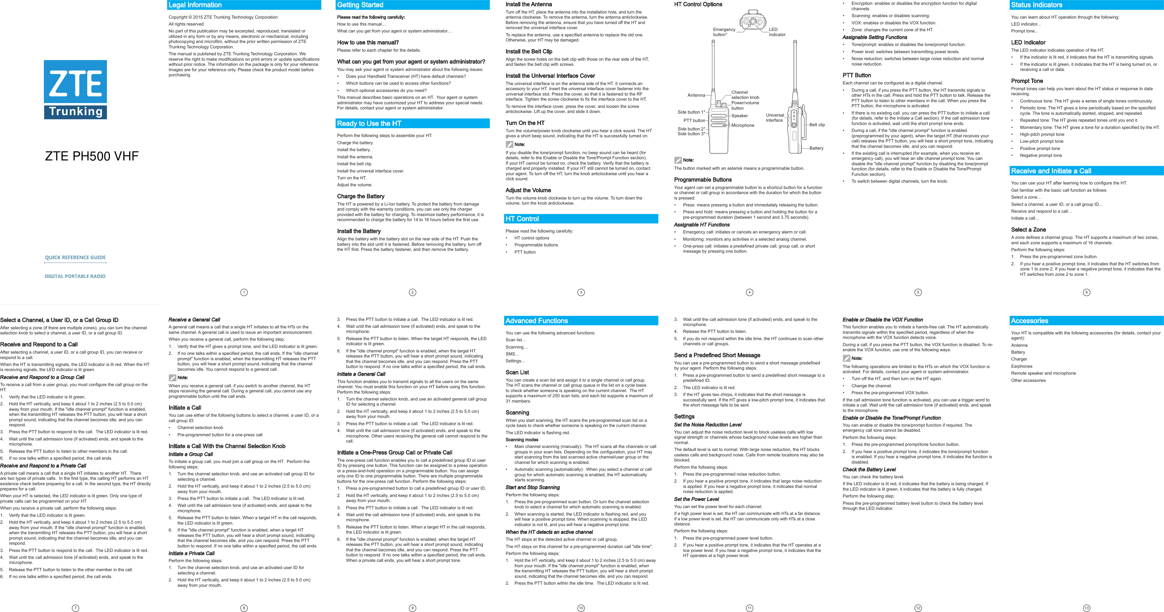 Legal InformationCopyright © 2015 ZTE Trunking Technology Corporation All rights reserved.No part of this publication may be excerpted, reproduced, translated or utilized in any form or by any means, electronic or mechanical, including photocopying and microlm, without the prior written permission of ZTE Trunking Technology Corporation.The manual is published by ZTE Trunking Technology Corporation. We reserve the right to make modications on print errors or update specications without prior notice. The information on the package is only for your reference. Images are for your reference only. Please check the product model before purchasing.1 2Install the AntennaTurn off the HT, place the antenna into the installation hole, and turn the antenna clockwise. To remove the antenna, turn the antenna anticlockwise. Before removing the antenna, ensure that you have turned off the HT and removed the universal interface cover. To replace the antenna, use a specied antenna to replace the old one. Otherwise, your HT may be damaged.Install the Belt ClipAlign the screw holes on the belt clip with those on the rear side of the HT, and fasten the belt clip with screws.Install the Universal Interface CoverThe universal interface is on the antenna side of the HT. It connects an accessory to your HT. Insert the universal interface cover fastener into the universal interface slot. Press the cover, so that it is fastened to the RF interface. Tighten the screw clockwise to x the interface cover to the HT.To remove the interface cover, press the cover, and loosen the screw anticlockwise. Lift up the cover, and slide it down. Turn On the HTTurn the volume/power knob clockwise until you hear a click sound. The HT gives a short beep sound, indicating that the HT is successfully turned on.  Note:If you disable the tone/prompt function, no beep sound can be heard (for details, refer to the Enable or Disable the Tone/Prompt Function section). If your HT cannot be turned on, check the battery. Verify that the battery is charged and properly installed. If your HT still cannot be turned on, contact your agent. To turn off the HT, turn the knob anticlockwise until you hear a click sound. Adjust the VolumeTurn the volume knob clockwise to turn up the volume. To turn down the volume, turn the knob anticlockwise. HT ControlPlease read the following carefully:•  HT control options•  Programmable buttons •  PTT buttonHT Control OptionsGetting StartedPlease read the following carefully:How to use this manual…What can you get from your agent or system administrator…How to use this manual?Please refer to each chapter for the details.What can you get from your agent or system administrator?You may ask your agent or system administrator about the following issues: •  Does your Handheld Transceiver (HT) have default channels?•  Which buttons can be used to access other functions?•  Which optional accessories do you need?This manual describes basic operations on an HT.  Your agent or system administrator may have customized your HT to address your special needs. For details, contact your agent or system administrator.Ready to Use the HTPerform the following steps to assemble your HT: Charge the battery.Install the battery.Install the antenna.Install the belt clip.Install the universal interface cover.Turn on the HT.Adjust the volume.Charge the BatteryThe HT is powered by a Li-Ion battery. To protect the battery from damage and comply with the warranty conditions, you can use only the charger provided with the battery for charging. To maximize battery performance, it is recommended to charge the battery for 14 to 16 hours before the rst use.Install the BatteryAlign the battery with the battery slot on the rear side of the HT. Push the battery into the slot until it is fastened. Before removing the battery, turn off the HT rst. Press the battery fastener, and then remove the battery.  Note:The button marked with an asterisk means a programmable button.Programmable ButtonsYour agent can set a programmable button to a shortcut button for a function or channel or call group in accordance with the duration for which the button is pressed:•  Press: means pressing a button and immediately releasing the button. •  Press and hold: means pressing a button and holding the button for a pre-programmed duration (between 1 second and 3.75 seconds). Assignable HT Functions•  Emergency call: initiates or cancels an emergency alarm or call. •  Monitoring: monitors any activities in a selected analog channel. •  One-press call: initiates a predened private call, group call, or short message by pressing one button.Select a Channel, a User ID, or a Call Group IDAfter selecting a zone (if there are multiple zones), you can turn the channel selection knob to select a channel, a user ID, or a call group ID.Receive and Respond to a CallAfter selecting a channel, a user ID, or a call group ID, you can receive or respond to a call.When the HT is transmitting signals, the LED indicator is lit red. When the HT is receiving signals, the LED indicator is lit green.Receive and Respond to a Group CallTo receive a call from a user group, you must congure the call group on the HT. 1.  Verify that the LED indicator is lit green.2.  Hold the HT vertically, and keep it about 1 to 2 inches (2.5 to 5.0 cm) away from your mouth. If the &quot;idle channel prompt&quot; function is enabled, when the transmitting HT releases the PTT button, you will hear a short prompt sound, indicating that the channel becomes idle, and you can respond. 3.  Press the PTT button to respond to the call.  The LED indicator is lit red. 4.  Wait until the call admission tone (if activated) ends, and speak to the microphone.5.  Release the PTT button to listen to other members in the call. 6.  If no one talks within a specied period, the call ends.Receive and Respond to a Private CallA private call means a call that a single HT initiates to another HT.  There are two types of private calls.  In the rst type, the calling HT performs an HT existence check before preparing for a call. In the second type, the HT directly prepares for a call.When your HT is selected, the LED indicator is lit green. Only one type of private calls can be programmed on your HT.When you receive a private call, perform the following steps:1.  Verify that the LED indicator is lit green.2.   Hold the HT vertically, and keep it about 1 to 2 inches (2.5 to 5.0 cm) away from your mouth. If the &quot;idle channel prompt&quot; function is enabled, when the transmitting HT releases the PTT button, you will hear a short prompt sound, indicating that the channel becomes idle, and you can respond.3.  Press the PTT button to respond to the call.  The LED indicator is lit red.4.  Wait until the call admission tone (if activated) ends, and speak to the microphone. 5.   Release the PTT button to listen to the other member in the call.6.  If no one talks within a specied period, the call ends. Receive a General CallA general call means a call that a single HT initiates to all the HTs on the same channel. A general call is used to issue an important announcement.When you receive a general call, perform the following step:1.  Verify that the HT gives a prompt tone, and the LED indicator is lit green.2.  If no one talks within a specied period, the call ends. If the &quot;idle channel prompt&quot; function is enabled, when the transmitting HT releases the PTT button, you will hear a short prompt sound, indicating that the channel becomes idle. You cannot respond to a general call. Note:When you receive a general call, if you switch to another channel, the HT stops receiving the general call. During a general call, you cannot use any programmable button until the call ends.Initiate a CallYou can use either of the following buttons to select a channel, a user ID, or a call group ID:•  Channel selection knob•  Pre-programmed button for a one-press callInitiate a Call With the Channel Selection KnobInitiate a Group CallTo initiate a group call, you must join a call group on the HT.  Perform the following steps:1.  Turn the channel selection knob, and use an activated call group ID for selecting a channel. 2.  Hold the HT vertically, and keep it about 1 to 2 inches (2.5 to 5.0 cm) away from your mouth. 3.  Press the PTT button to initiate a call.  The LED indicator is lit red.4.  Wait until the call admission tone (if activated) ends, and speak to the microphone. 5.  Release the PTT button to listen. When a target HT in the call responds, the LED indicator is lit green.6.  If the &quot;idle channel prompt&quot; function is enabled, when a target HT releases the PTT button, you will hear a short prompt sound, indicating that the channel becomes idle, and you can respond. Press the PTT button to respond. If no one talks within a specied period, the call ends. Initiate a Private CallPerform the following steps:1.  Turn the channel selection knob, and use an activated user ID for selecting a channel.2.  Hold the HT vertically, and keep it about 1 to 2 inches (2.5 to 5.0 cm) away from your mouth. 3.  Press the PTT button to initiate a call.  The LED indicator is lit red.4.  Wait until the call admission tone (if activated) ends, and speak to the microphone.5.  Release the PTT button to listen. When the target HT responds, the LED indicator is lit green. 6.  If the &quot;idle channel prompt&quot; function is enabled, when the target HT releases the PTT button, you will hear a short prompt sound, indicating that the channel becomes idle, and you can respond. Press the PTT button to respond. If no one talks within a specied period, the call ends.Initiate a General CallThis function enables you to transmit signals to all the users on the same channel. You must enable this function on your HT before using this function. Perform the following steps:1.  Turn the channel selection knob, and use an activated general call group ID for selecting a channel.2.  Hold the HT vertically, and keep it about 1 to 2 inches (2.5 to 5.0 cm) away from your mouth. 3.  Press the PTT button to initiate a call.  The LED indicator is lit red.4.  Wait until the call admission tone (if activated) ends, and speak to the microphone. Other users receiving the general call cannot respond to the call. Initiate a One-Press Group Call or Private CallThe one-press call function enables you to call a predened group ID or user ID by pressing one button. This function can be assigned to a press operation or a press-and-hold operation on a programmable button. You can assign only one ID to one programmable button. There are multiple programmable buttons for the one-press call function. Perform the following steps:1.  Press a pre-programmed button to call a predened group ID or user ID. 2.  Hold the HT vertically, and keep it about 1 to 2 inches (2.5 to 5.0 cm) away from your mouth. 3.  Press the PTT button to initiate a call.  The LED indicator is lit red. 4.  Wait until the call admission tone (if activated) ends, and speak to the microphone.5.  Release the PTT button to listen. When a target HT in the call responds, the LED indicator is lit green. 6.  If the &quot;idle channel prompt&quot; function is enabled, when the target HT releases the PTT button, you will hear a short prompt sound, indicating that the channel becomes idle, and you can respond. Press the PTT button to respond. If no one talks within a specied period, the call ends. When a private call ends, you will hear a short prompt tone.Advanced FunctionsYou can use the following advanced functions: Scan list…Scanning…SMS…Settings…Scan ListYou can create a scan list and assign it to a single channel or call group. The HT scans the channel or call group queue in the list on a cycle basis to check whether someone is speaking on the current channel.  The HT supports a maximum of 250 scan lists, and each list supports a maximum of 31 members. ScanningWhen you start scanning, the HT scans the pre-programmed scan list on a cycle basis to check whether someone is speaking on the current channel.The LED indicator is ashing red.Scanning modes•  Main channel scanning (manually):  The HT scans all the channels or call groups in your scan lists. Depending on the conguration, your HT may start scanning from the last scanned active channel/user group or the channel for which scanning is enabled. •  Automatic scanning (automatically):  When you select a channel or call group for which automatic scanning is enabled, the HT automatically starts scanning.Start and Stop ScanningPerform the following steps:1.  Press the pre-programmed scan button. Or turn the channel selection knob to select a channel for which automatic scanning is enabled.2.  When scanning is started, the LED indicator is ashing red, and you will hear a positive prompt tone. When scanning is stopped, the LED indicator is not lit, and you will hear a negative prompt tone. When the HT detects an active channelThe HT stops at the detected active channel or call group.The HT stays on this channel for a pre-programmed duration call &quot;idle time&quot;. Perform the following steps:1.  Hold the HT vertically, and keep it about 1 to 2 inches (2.5 to 5.0 cm) away from your mouth. If the &quot;idle channel prompt&quot; function is enabled, when the transmitting HT releases the PTT button, you will hear a short prompt sound, indicating that the channel becomes idle, and you can respond.2.  Press the PTT button within the idle time.  The LED indicator is lit red. 3.  Wait until the call admission tone (if activated) ends, and speak to the microphone.4.  Release the PTT button to listen.5.  If you do not respond within the idle time, the HT continues to scan other channels or call groups.Send a Predened Short MessageYou can use a pre-programmed button to send a short message predened by your agent. Perform the following steps:1.  Press a pre-programmed button to send a predened short message to a predened ID. 2.  The LED indicator is lit red.3.  If the HT gives two chirps, it indicates that the short message is successfully sent. If the HT gives a low-pitch prompt tone, it indicates that the short message fails to be sent. SettingsSet the Noise Reduction LevelYou can adjust the noise reduction level to block useless calls with low signal strength or channels whose background noise levels are higher than normal. The default level is set to normal. With large noise reduction, the HT blocks useless calls and background noise. Calls from remote locations may also be blocked. Perform the following steps:1.  Press the pre-programmed noise reduction button. 2.  If you hear a positive prompt tone, it indicates that large noise reduction is applied. If you hear a negative prompt tone, it indicates that normal noise reduction is applied.Set the Power LevelYou can set the power level for each channel. If a high power level is set, the HT can communicate with HTs at a far distance. If a low power level is set, the HT can communicate only with HTs at a close distance. Perform the following steps:1.  Press the pre-programmed power level button. 2.  If you hear a positive prompt tone, it indicates that the HT operates at a low power level. If you hear a negative prompt tone, it indicates that the HT operates at a high power level. Enable or Disable the VOX FunctionThis function enables you to initiate a hands-free call. The HT automatically transmits signals within the specied period, regardless of when the microphone with the VOX function detects voice. During a call, if you press the PTT button, the VOX function is disabled. To re-enable the VOX function, use one of the following ways: Note:The following operations are limited to the HTs on which the VOX function is activated. For details, contact your agent or system administrator.•  Turn off the HT, and then turn on the HT again. •  Change the channel.•  Press the pre-programmed VOX button.If the call admission tone function is activated, you can use a trigger word to initiate a call. Wait until the call admission tone (if activated) ends, and speak to the microphone. Enable or Disable the Tone/Prompt FunctionYou can enable or disable the tone/prompt function if required. The emergency call tone cannot be disabled. Perform the following steps:1.   Press the pre-programmed prompt/tone function button.2.  If you hear a positive prompt tone, it indicates the tone/prompt function is enabled. If you hear a negative prompt tone, it indicates the function is disabled.Check the Battery LevelYou can check the battery level. If the LED indicator is lit red, it indicates that the battery is being charged. If the LED indicator is lit green, it indicates that the battery is fully charged. Perform the following step:Press the pre-programmed battery level button to check the battery level through the LED indicator.•  Encryption: enables or disables the encryption function for digital channels. •  Scanning: enables or disables scanning. •  VOX: enables or disables the VOX function. •  Zone: changes the current zone of the HT.Assignable Setting Functions•  Tone/prompt: enables or disables the tone/prompt function.•  Power level: switches between transmitting power levels.•  Noise reduction: switches between large noise reduction and normal noise reduction.PTT ButtonEach channel can be congured as a digital channel.•  During a call, if you press the PTT button, the HT transmits signals to other HTs in the call. Press and hold the PTT button to talk. Release the PTT button to listen to other members in the call. When you press the PTT button, the microphone is activated.•  If there is no existing call, you can press the PTT button to initiate a call (for details, refer to the Initiate a Call section). If the call admission tone function is activated, wait until the short prompt tone ends.•  During a call, if the &quot;idle channel prompt&quot; function is enabled (preprogrammed by your agent), when the target HT (that receives your call) releases the PTT button, you will hear a short prompt tone, indicating that the channel becomes idle, and you can respond.•  If the existing call is interrupted (for example, when you receive an emergency call), you will hear an idle channel prompt tone. You can disable the &quot;idle channel prompt&quot; function by disabling the tone/prompt function (for details, refer to the Enable or Disable the Tone/Prompt Function section). •  To switch between digital channels, turn the knob.LED indicatorEmergency button*BatteryBelt clipUniversal interfaceAntennaSide button 1*PTT buttonSide button 2*Side button 3*MicrophoneSpeakerPower/volume buttonChannel selection knob7Status IndicatorsYou can learn about HT operation through the following:LED indicator...Prompt tone...LED IndicatorThe LED indicator indicates operation of the HT.•  If the indicator is lit red, it indicates that the HT is transmitting signals.•  If the indicator is lit green, it indicates that the HT is being turned on, or receiving a call or data.Prompt TonePrompt tones can help you learn about the HT status or response to data receiving.•  Continuous tone: The HT gives a series of single tones continuously.•  Periodic tone: The HT gives a tone periodically based on the specied cycle. The tone is automatically started, stopped, and repeated.•  Repeated tone: The HT gives repeated tones until you end it.•  Momentary tone: The HT gives a tone for a duration specied by the HT. •  High-pitch prompt tone•  Low-pitch prompt tone•  Positive prompt tone•  Negative prompt toneReceive and Initiate a CallYou can use your HT after learning how to congure the HT.Get familiar with the basic call function as follows: Select a zone…Select a channel, a user ID, or a call group ID…Receive and respond to a call…Initiate a call…Select a ZoneA zone denes a channel group. The HT supports a maximum of two zones, and each zone supports a maximum of 16 channels.Perform the following steps:1.  Press the pre-programmed zone button.2.  If you hear a positive prompt tone, it indicates that the HT switches from zone 1 to zone 2. If you hear a negative prompt tone, it indicates that the HT switches from zone 2 to zone 1.34568 9 10 11 12 13AccessoriesYour HT is compatible with the following accessories (for details, contact your agent):AntennaBatteryChargerEarphonesRemote speaker and microphoneOther accessoriesZTE PH500 VHF