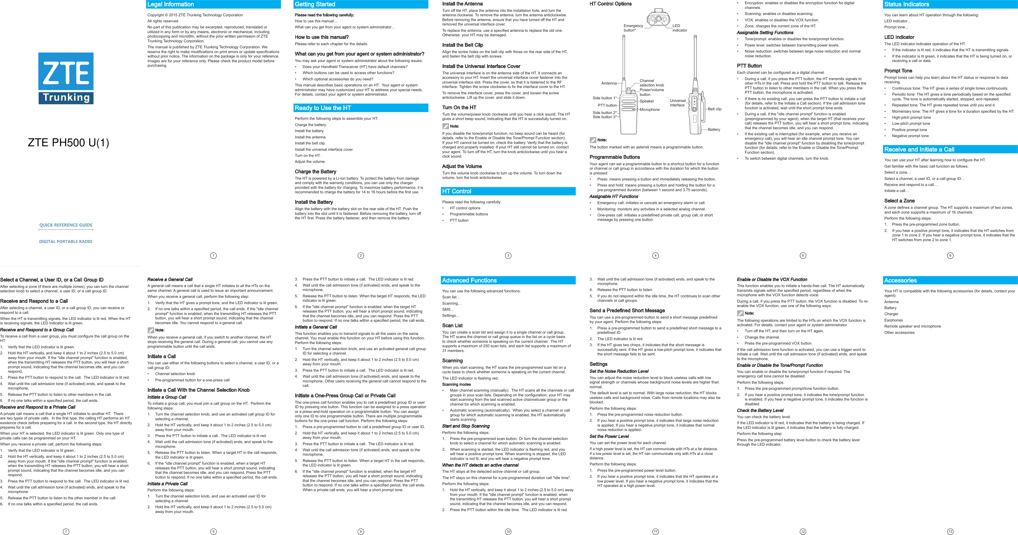 Legal InformationCopyright © 2015 ZTE Trunking Technology Corporation All rights reserved.No part of this publication may be excerpted, reproduced, translated or utilized in any form or by any means, electronic or mechanical, including photocopying and microlm, without the prior written permission of ZTE Trunking Technology Corporation.The manual is published by ZTE Trunking Technology Corporation. We reserve the right to make modications on print errors or update specications without prior notice. The information on the package is only for your reference. Images are for your reference only. Please check the product model before purchasing.1 2Install the AntennaTurn off the HT, place the antenna into the installation hole, and turn the antenna clockwise. To remove the antenna, turn the antenna anticlockwise. Before removing the antenna, ensure that you have turned off the HT and removed the universal interface cover. To replace the antenna, use a specied antenna to replace the old one. Otherwise, your HT may be damaged.Install the Belt ClipAlign the screw holes on the belt clip with those on the rear side of the HT, and fasten the belt clip with screws.Install the Universal Interface CoverThe universal interface is on the antenna side of the HT. It connects an accessory to your HT. Insert the universal interface cover fastener into the universal interface slot. Press the cover, so that it is fastened to the RF interface. Tighten the screw clockwise to x the interface cover to the HT.To remove the interface cover, press the cover, and loosen the screw anticlockwise. Lift up the cover, and slide it down. Turn On the HTTurn the volume/power knob clockwise until you hear a click sound. The HT gives a short beep sound, indicating that the HT is successfully turned on.  Note:If you disable the tone/prompt function, no beep sound can be heard (for details, refer to the Enable or Disable the Tone/Prompt Function section). If your HT cannot be turned on, check the battery. Verify that the battery is charged and properly installed. If your HT still cannot be turned on, contact your agent. To turn off the HT, turn the knob anticlockwise until you hear a click sound. Adjust the VolumeTurn the volume knob clockwise to turn up the volume. To turn down the volume, turn the knob anticlockwise. HT ControlPlease read the following carefully:•  HT control options•  Programmable buttons •  PTT buttonHT Control OptionsGetting StartedPlease read the following carefully:How to use this manual…What can you get from your agent or system administrator…How to use this manual?Please refer to each chapter for the details.What can you get from your agent or system administrator?You may ask your agent or system administrator about the following issues: •  Does your Handheld Transceiver (HT) have default channels?•  Which buttons can be used to access other functions?•  Which optional accessories do you need?This manual describes basic operations on an HT.  Your agent or system administrator may have customized your HT to address your special needs. For details, contact your agent or system administrator.Ready to Use the HTPerform the following steps to assemble your HT: Charge the battery.Install the battery.Install the antenna.Install the belt clip.Install the universal interface cover.Turn on the HT.Adjust the volume.Charge the BatteryThe HT is powered by a Li-Ion battery. To protect the battery from damage and comply with the warranty conditions, you can use only the charger provided with the battery for charging. To maximize battery performance, it is recommended to charge the battery for 14 to 16 hours before the rst use.Install the BatteryAlign the battery with the battery slot on the rear side of the HT. Push the battery into the slot until it is fastened. Before removing the battery, turn off the HT rst. Press the battery fastener, and then remove the battery.  Note:The button marked with an asterisk means a programmable button.Programmable ButtonsYour agent can set a programmable button to a shortcut button for a function or channel or call group in accordance with the duration for which the button is pressed:•  Press: means pressing a button and immediately releasing the button. •  Press and hold: means pressing a button and holding the button for a pre-programmed duration (between 1 second and 3.75 seconds). Assignable HT Functions•  Emergency call: initiates or cancels an emergency alarm or call. •  Monitoring: monitors any activities in a selected analog channel. •  One-press call: initiates a predened private call, group call, or short message by pressing one button.Select a Channel, a User ID, or a Call Group IDAfter selecting a zone (if there are multiple zones), you can turn the channel selection knob to select a channel, a user ID, or a call group ID.Receive and Respond to a CallAfter selecting a channel, a user ID, or a call group ID, you can receive or respond to a call.When the HT is transmitting signals, the LED indicator is lit red. When the HT is receiving signals, the LED indicator is lit green.Receive and Respond to a Group CallTo receive a call from a user group, you must congure the call group on the HT. 1.  Verify that the LED indicator is lit green.2.  Hold the HT vertically, and keep it about 1 to 2 inches (2.5 to 5.0 cm) away from your mouth. If the &quot;idle channel prompt&quot; function is enabled, when the transmitting HT releases the PTT button, you will hear a short prompt sound, indicating that the channel becomes idle, and you can respond. 3.  Press the PTT button to respond to the call.  The LED indicator is lit red. 4.  Wait until the call admission tone (if activated) ends, and speak to the microphone.5.  Release the PTT button to listen to other members in the call. 6.  If no one talks within a specied period, the call ends.Receive and Respond to a Private CallA private call means a call that a single HT initiates to another HT.  There are two types of private calls.  In the rst type, the calling HT performs an HT existence check before preparing for a call. In the second type, the HT directly prepares for a call.When your HT is selected, the LED indicator is lit green. Only one type of private calls can be programmed on your HT.When you receive a private call, perform the following steps:1.  Verify that the LED indicator is lit green.2.   Hold the HT vertically, and keep it about 1 to 2 inches (2.5 to 5.0 cm) away from your mouth. If the &quot;idle channel prompt&quot; function is enabled, when the transmitting HT releases the PTT button, you will hear a short prompt sound, indicating that the channel becomes idle, and you can respond.3.  Press the PTT button to respond to the call.  The LED indicator is lit red.4.  Wait until the call admission tone (if activated) ends, and speak to the microphone. 5.   Release the PTT button to listen to the other member in the call.6.  If no one talks within a specied period, the call ends. Receive a General CallA general call means a call that a single HT initiates to all the HTs on the same channel. A general call is used to issue an important announcement.When you receive a general call, perform the following step:1.  Verify that the HT gives a prompt tone, and the LED indicator is lit green.2.  If no one talks within a specied period, the call ends. If the &quot;idle channel prompt&quot; function is enabled, when the transmitting HT releases the PTT button, you will hear a short prompt sound, indicating that the channel becomes idle. You cannot respond to a general call. Note:When you receive a general call, if you switch to another channel, the HT stops receiving the general call. During a general call, you cannot use any programmable button until the call ends.Initiate a CallYou can use either of the following buttons to select a channel, a user ID, or a call group ID:•  Channel selection knob•  Pre-programmed button for a one-press callInitiate a Call With the Channel Selection KnobInitiate a Group CallTo initiate a group call, you must join a call group on the HT.  Perform the following steps:1.  Turn the channel selection knob, and use an activated call group ID for selecting a channel. 2.  Hold the HT vertically, and keep it about 1 to 2 inches (2.5 to 5.0 cm) away from your mouth. 3.  Press the PTT button to initiate a call.  The LED indicator is lit red.4.  Wait until the call admission tone (if activated) ends, and speak to the microphone. 5.  Release the PTT button to listen. When a target HT in the call responds, the LED indicator is lit green.6.  If the &quot;idle channel prompt&quot; function is enabled, when a target HT releases the PTT button, you will hear a short prompt sound, indicating that the channel becomes idle, and you can respond. Press the PTT button to respond. If no one talks within a specied period, the call ends. Initiate a Private CallPerform the following steps:1.  Turn the channel selection knob, and use an activated user ID for selecting a channel.2.  Hold the HT vertically, and keep it about 1 to 2 inches (2.5 to 5.0 cm) away from your mouth. 3.  Press the PTT button to initiate a call.  The LED indicator is lit red.4.  Wait until the call admission tone (if activated) ends, and speak to the microphone.5.  Release the PTT button to listen. When the target HT responds, the LED indicator is lit green. 6.  If the &quot;idle channel prompt&quot; function is enabled, when the target HT releases the PTT button, you will hear a short prompt sound, indicating that the channel becomes idle, and you can respond. Press the PTT button to respond. If no one talks within a specied period, the call ends.Initiate a General CallThis function enables you to transmit signals to all the users on the same channel. You must enable this function on your HT before using this function. Perform the following steps:1.  Turn the channel selection knob, and use an activated general call group ID for selecting a channel.2.  Hold the HT vertically, and keep it about 1 to 2 inches (2.5 to 5.0 cm) away from your mouth. 3.  Press the PTT button to initiate a call.  The LED indicator is lit red.4.  Wait until the call admission tone (if activated) ends, and speak to the microphone. Other users receiving the general call cannot respond to the call. Initiate a One-Press Group Call or Private CallThe one-press call function enables you to call a predened group ID or user ID by pressing one button. This function can be assigned to a press operation or a press-and-hold operation on a programmable button. You can assign only one ID to one programmable button. There are multiple programmable buttons for the one-press call function. Perform the following steps:1.  Press a pre-programmed button to call a predened group ID or user ID. 2.  Hold the HT vertically, and keep it about 1 to 2 inches (2.5 to 5.0 cm) away from your mouth. 3.  Press the PTT button to initiate a call.  The LED indicator is lit red. 4.  Wait until the call admission tone (if activated) ends, and speak to the microphone.5.  Release the PTT button to listen. When a target HT in the call responds, the LED indicator is lit green. 6.  If the &quot;idle channel prompt&quot; function is enabled, when the target HT releases the PTT button, you will hear a short prompt sound, indicating that the channel becomes idle, and you can respond. Press the PTT button to respond. If no one talks within a specied period, the call ends. When a private call ends, you will hear a short prompt tone.Advanced FunctionsYou can use the following advanced functions: Scan list…Scanning…SMS…Settings…Scan ListYou can create a scan list and assign it to a single channel or call group. The HT scans the channel or call group queue in the list on a cycle basis to check whether someone is speaking on the current channel.  The HT supports a maximum of 250 scan lists, and each list supports a maximum of 31 members. ScanningWhen you start scanning, the HT scans the pre-programmed scan list on a cycle basis to check whether someone is speaking on the current channel.The LED indicator is ashing red.Scanning modes•  Main channel scanning (manually):  The HT scans all the channels or call groups in your scan lists. Depending on the conguration, your HT may start scanning from the last scanned active channel/user group or the channel for which scanning is enabled. •  Automatic scanning (automatically):  When you select a channel or call group for which automatic scanning is enabled, the HT automatically starts scanning.Start and Stop ScanningPerform the following steps:1.  Press the pre-programmed scan button. Or turn the channel selection knob to select a channel for which automatic scanning is enabled.2.  When scanning is started, the LED indicator is ashing red, and you will hear a positive prompt tone. When scanning is stopped, the LED indicator is not lit, and you will hear a negative prompt tone. When the HT detects an active channelThe HT stops at the detected active channel or call group.The HT stays on this channel for a pre-programmed duration call &quot;idle time&quot;. Perform the following steps:1.  Hold the HT vertically, and keep it about 1 to 2 inches (2.5 to 5.0 cm) away from your mouth. If the &quot;idle channel prompt&quot; function is enabled, when the transmitting HT releases the PTT button, you will hear a short prompt sound, indicating that the channel becomes idle, and you can respond.2.  Press the PTT button within the idle time.  The LED indicator is lit red. 3.  Wait until the call admission tone (if activated) ends, and speak to the microphone.4.  Release the PTT button to listen.5.  If you do not respond within the idle time, the HT continues to scan other channels or call groups.Send a Predened Short MessageYou can use a pre-programmed button to send a short message predened by your agent. Perform the following steps:1.  Press a pre-programmed button to send a predened short message to a predened ID. 2.  The LED indicator is lit red.3.  If the HT gives two chirps, it indicates that the short message is successfully sent. If the HT gives a low-pitch prompt tone, it indicates that the short message fails to be sent. SettingsSet the Noise Reduction LevelYou can adjust the noise reduction level to block useless calls with low signal strength or channels whose background noise levels are higher than normal. The default level is set to normal. With large noise reduction, the HT blocks useless calls and background noise. Calls from remote locations may also be blocked. Perform the following steps:1.  Press the pre-programmed noise reduction button. 2.  If you hear a positive prompt tone, it indicates that large noise reduction is applied. If you hear a negative prompt tone, it indicates that normal noise reduction is applied.Set the Power LevelYou can set the power level for each channel. If a high power level is set, the HT can communicate with HTs at a far distance. If a low power level is set, the HT can communicate only with HTs at a close distance. Perform the following steps:1.  Press the pre-programmed power level button. 2.  If you hear a positive prompt tone, it indicates that the HT operates at a low power level. If you hear a negative prompt tone, it indicates that the HT operates at a high power level. Enable or Disable the VOX FunctionThis function enables you to initiate a hands-free call. The HT automatically transmits signals within the specied period, regardless of when the microphone with the VOX function detects voice. During a call, if you press the PTT button, the VOX function is disabled. To re-enable the VOX function, use one of the following ways: Note:The following operations are limited to the HTs on which the VOX function is activated. For details, contact your agent or system administrator.•  Turn off the HT, and then turn on the HT again. •  Change the channel.•  Press the pre-programmed VOX button.If the call admission tone function is activated, you can use a trigger word to initiate a call. Wait until the call admission tone (if activated) ends, and speak to the microphone. Enable or Disable the Tone/Prompt FunctionYou can enable or disable the tone/prompt function if required. The emergency call tone cannot be disabled. Perform the following steps:1.   Press the pre-programmed prompt/tone function button.2.  If you hear a positive prompt tone, it indicates the tone/prompt function is enabled. If you hear a negative prompt tone, it indicates the function is disabled.Check the Battery LevelYou can check the battery level. If the LED indicator is lit red, it indicates that the battery is being charged. If the LED indicator is lit green, it indicates that the battery is fully charged. Perform the following step:Press the pre-programmed battery level button to check the battery level through the LED indicator.•  Encryption: enables or disables the encryption function for digital channels. •  Scanning: enables or disables scanning. •  VOX: enables or disables the VOX function. •  Zone: changes the current zone of the HT.Assignable Setting Functions•  Tone/prompt: enables or disables the tone/prompt function.•  Power level: switches between transmitting power levels.•  Noise reduction: switches between large noise reduction and normal noise reduction.PTT ButtonEach channel can be congured as a digital channel.•  During a call, if you press the PTT button, the HT transmits signals to other HTs in the call. Press and hold the PTT button to talk. Release the PTT button to listen to other members in the call. When you press the PTT button, the microphone is activated.•  If there is no existing call, you can press the PTT button to initiate a call (for details, refer to the Initiate a Call section). If the call admission tone function is activated, wait until the short prompt tone ends.•  During a call, if the &quot;idle channel prompt&quot; function is enabled (preprogrammed by your agent), when the target HT (that receives your call) releases the PTT button, you will hear a short prompt tone, indicating that the channel becomes idle, and you can respond.•  If the existing call is interrupted (for example, when you receive an emergency call), you will hear an idle channel prompt tone. You can disable the &quot;idle channel prompt&quot; function by disabling the tone/prompt function (for details, refer to the Enable or Disable the Tone/Prompt Function section). •  To switch between digital channels, turn the knob.LED indicatorEmergency button*BatteryBelt clipUniversal interfaceAntennaSide button 1*PTT buttonSide button 2*Side button 3*MicrophoneSpeakerPower/volume buttonChannel selection knob7Status IndicatorsYou can learn about HT operation through the following:LED indicator...Prompt tone...LED IndicatorThe LED indicator indicates operation of the HT.•  If the indicator is lit red, it indicates that the HT is transmitting signals.•  If the indicator is lit green, it indicates that the HT is being turned on, or receiving a call or data.Prompt TonePrompt tones can help you learn about the HT status or response to data receiving.•  Continuous tone: The HT gives a series of single tones continuously.•  Periodic tone: The HT gives a tone periodically based on the specied cycle. The tone is automatically started, stopped, and repeated.•  Repeated tone: The HT gives repeated tones until you end it.•  Momentary tone: The HT gives a tone for a duration specied by the HT. •  High-pitch prompt tone•  Low-pitch prompt tone•  Positive prompt tone•  Negative prompt toneReceive and Initiate a CallYou can use your HT after learning how to congure the HT.Get familiar with the basic call function as follows: Select a zone…Select a channel, a user ID, or a call group ID…Receive and respond to a call…Initiate a call…Select a ZoneA zone denes a channel group. The HT supports a maximum of two zones, and each zone supports a maximum of 16 channels.Perform the following steps:1.  Press the pre-programmed zone button.2.  If you hear a positive prompt tone, it indicates that the HT switches from zone 1 to zone 2. If you hear a negative prompt tone, it indicates that the HT switches from zone 2 to zone 1.34568 9 10 11 12 13AccessoriesYour HT is compatible with the following accessories (for details, contact your agent):AntennaBatteryChargerEarphonesRemote speaker and microphoneOther accessoriesZTE PH500 U(1)