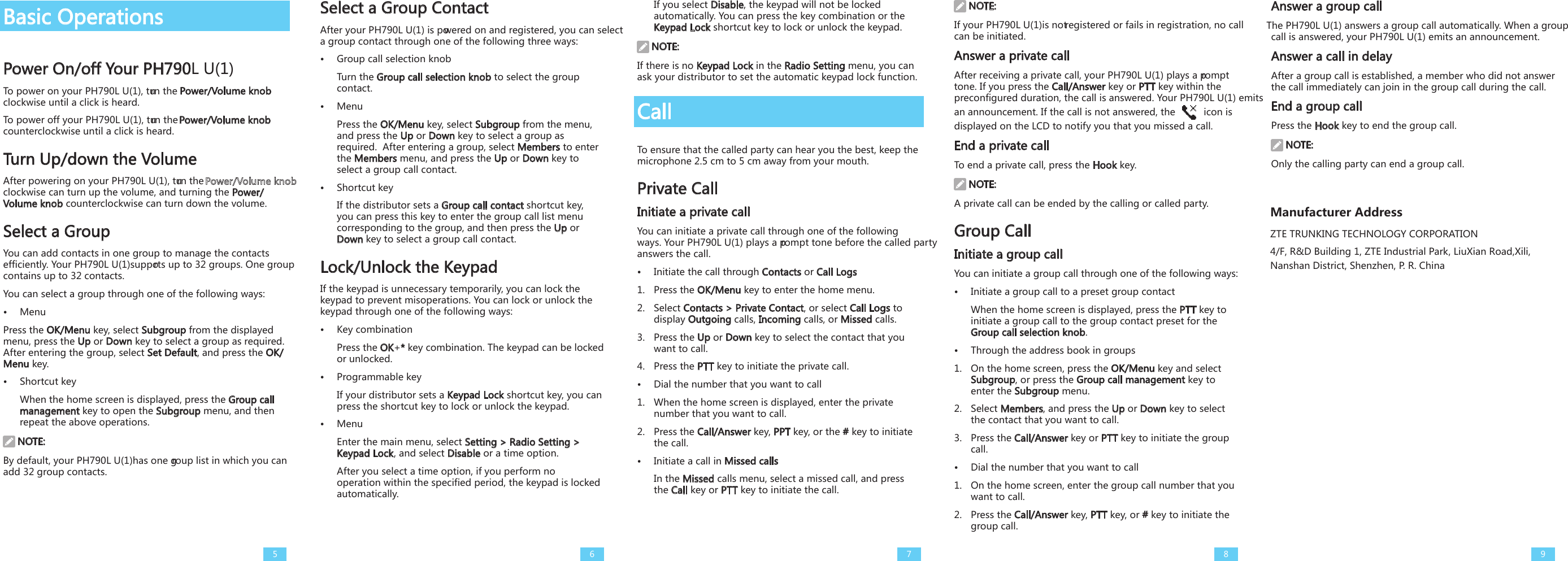 Basic OperationsPower On/off Your PH790L U(1)To power on your PH790L U(1), turn the Power/Volume knob clockwise until a click is heard. To power off your PH790L U(1), turn the Power/Volume knob counterclockwise until a click is heard.Turn Up/down the VolumeAfter powering on your PH790L U(1), turn the   clockwise can turn up the volume, and turning the Power/Volume knob counterclockwise can turn down the volume. Select a GroupYou can add contacts in one group to manage the contacts efficiently. Your PH790L U(1)supports up to 32 groups. One group contains up to 32 contacts. You can select a group through one of the following ways:•  MenuPress the OK/Menu key, select Subgroup from the displayed menu, press the Up or Down key to select a group as required. After entering the group, select Set Default, and press the OK/Menu key. •  Shortcut keyWhen the home screen is displayed, press the Group call management key to open the Subgroup menu, and then repeat the above operations. NOTE:By default, your PH790L U(1)has one group list in which you can add 32 group contacts.Select a Group ContactAfter your PH790L U(1) is powered on and registered, you can select a group contact through one of the following three ways:•  Group call selection knobTurn the Group call selection knob to select the group contact.  •  MenuPress the OK/Menu key, select Subgroup from the menu, and press the Up or Down key to select a group as required.  After entering a group, select Members to enter the Members menu, and press the Up or Down key to select a group call contact. •  Shortcut keyIf the distributor sets a Group call contact shortcut key, you can press this key to enter the group call list menu corresponding to the group, and then press the Up or Down key to select a group call contact.Lock/Unlock the Keypad If the keypad is unnecessary temporarily, you can lock the keypad to prevent misoperations. You can lock or unlock the keypad through one of the following ways: •  Key combinationPress the OK+* key combination. The keypad can be locked or unlocked. •  Programmable keyIf your distributor sets a Keypad Lock shortcut key, you can press the shortcut key to lock or unlock the keypad. •  MenuEnter the main menu, select Setting &gt; Radio Setting &gt; Keypad Lock, and select Disable or a time option.After you select a time option, if you perform no operation within the specified period, the keypad is locked automatically. If you select Disable, the keypad will not be locked automatically. You can press the key combination or the Keypad Lock shortcut key to lock or unlock the keypad.  NOTE:If there is no Keypad Lock in the Radio Setting menu, you can ask your distributor to set the automatic keypad lock function. CallTo ensure that the called party can hear you the best, keep the microphone 2.5 cm to 5 cm away from your mouth.Private CallInitiate a private callYou can initiate a private call through one of the following ways. Your PH790L U(1) plays a prompt tone before the called party answers the call. •  Initiate the call through Contacts or Call Logs1.  Press the OK/Menu key to enter the home menu. 2.  Select Contacts &gt; Private Contact, or select Call Logs to display Outgoing calls, Incoming calls, or Missed calls.3.  Press the Up or Down key to select the contact that you want to call. 4.  Press the PTT key to initiate the private call. •  Dial the number that you want to call1.  When the home screen is displayed, enter the private number that you want to call.2.  Press the Call/Answer key, PPT key, or the # key to initiate the call.•  Initiate a call in Missed callsIn the Missed calls menu, select a missed call, and press the Call key or PTT key to initiate the call. NOTE:If your PH790L U(1)is not registered or fails in registration, no call can be initiated. Answer a private callAfter receiving a private call, your PH790L U(1) plays a prompt tone. If you press the Call/Answer key or PTT key within the preconfigured duration, the call is answered. Your PH790L U(1) emits an announcement. If the call is not answered, the   icon is displayed on the LCD to notify you that you missed a call. End a private callTo end a private call, press the Hook key. NOTE:A private call can be ended by the calling or called party. Group CallInitiate a group callYou can initiate a group call through one of the following ways: •  Initiate a group call to a preset group contactWhen the home screen is displayed, press the PTT key to initiate a group call to the group contact preset for the Group call selection knob. •  Through the address book in groups1.  On the home screen, press the OK/Menu key and select Subgroup, or press the Group call management key to enter the Subgroup menu.2.  Select Members, and press the Up or Down key to select the contact that you want to call. 3.  Press the Call/Answer key or PTT key to initiate the group call.•  Dial the number that you want to call1.  On the home screen, enter the group call number that you want to call.2.  Press the Call/Answer key, PTT key, or # key to initiate the group call.Answer a group callThe PH790L U(1) answers a group call automatically. When a group call is answered, your PH790L U(1) emits an announcement. Answer a call in delay After a group call is established, a member who did not answer the call immediately can join in the group call during the call. End a group callPress the Hook key to end the group call. NOTE:Only the calling party can end a group call. 56789Manufacturer AddressZTE TRUNKING TECHNOLOGY CORPORATION  ４／Ｆ，　R&amp;D Building 1, ZTE Industrial Park, ＬｉｕＸｉａｎ　Ｒｏａｄ，Xili, Nanshan District, Shenzhen, P. R. China