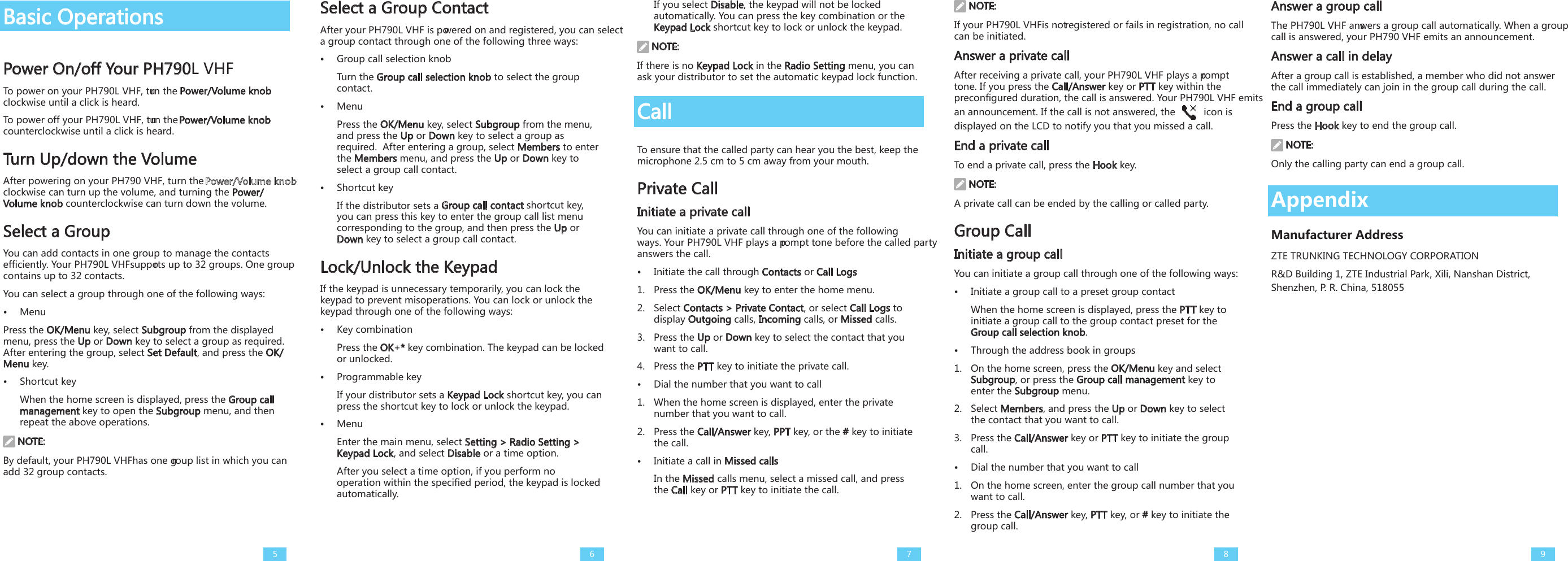 Basic OperationsPower On/off Your PH790L VHFTo power on your PH790L VHF, turn the Power/Volume knob clockwise until a click is heard. To power off your PH790L VHF, turn the Power/Volume knob counterclockwise until a click is heard.Turn Up/down the VolumeAfter powering on your PH790 VHF, turn the   clockwise can turn up the volume, and turning the Power/Volume knob counterclockwise can turn down the volume. Select a GroupYou can add contacts in one group to manage the contacts efficiently. Your PH790L VHFsupports up to 32 groups. One group contains up to 32 contacts. You can select a group through one of the following ways:•  MenuPress the OK/Menu key, select Subgroup from the displayed menu, press the Up or Down key to select a group as required. After entering the group, select Set Default, and press the OK/Menu key. •  Shortcut keyWhen the home screen is displayed, press the Group call management key to open the Subgroup menu, and then repeat the above operations. NOTE:By default, your PH790L VHFhas one group list in which you can add 32 group contacts.Select a Group ContactAfter your PH790L VHF is powered on and registered, you can select a group contact through one of the following three ways:•  Group call selection knobTurn the Group call selection knob to select the group contact.  •  MenuPress the OK/Menu key, select Subgroup from the menu, and press the Up or Down key to select a group as required.  After entering a group, select Members to enter the Members menu, and press the Up or Down key to select a group call contact. •  Shortcut keyIf the distributor sets a Group call contact shortcut key, you can press this key to enter the group call list menu corresponding to the group, and then press the Up or Down key to select a group call contact.Lock/Unlock the Keypad If the keypad is unnecessary temporarily, you can lock the keypad to prevent misoperations. You can lock or unlock the keypad through one of the following ways: •  Key combinationPress the OK+* key combination. The keypad can be locked or unlocked. •  Programmable keyIf your distributor sets a Keypad Lock shortcut key, you can press the shortcut key to lock or unlock the keypad. •  MenuEnter the main menu, select Setting &gt; Radio Setting &gt; Keypad Lock, and select Disable or a time option.After you select a time option, if you perform no operation within the specified period, the keypad is locked automatically. If you select Disable, the keypad will not be locked automatically. You can press the key combination or the Keypad Lock shortcut key to lock or unlock the keypad.  NOTE:If there is no Keypad Lock in the Radio Setting menu, you can ask your distributor to set the automatic keypad lock function. CallTo ensure that the called party can hear you the best, keep the microphone 2.5 cm to 5 cm away from your mouth.Private CallInitiate a private callYou can initiate a private call through one of the following ways. Your PH790L VHF plays a prompt tone before the called party answers the call. •  Initiate the call through Contacts or Call Logs1.  Press the OK/Menu key to enter the home menu. 2.  Select Contacts &gt; Private Contact, or select Call Logs to display Outgoing calls, Incoming calls, or Missed calls.3.  Press the Up or Down key to select the contact that you want to call. 4.  Press the PTT key to initiate the private call. •  Dial the number that you want to call1.  When the home screen is displayed, enter the private number that you want to call.2.  Press the Call/Answer key, PPT key, or the # key to initiate the call.•  Initiate a call in Missed callsIn the Missed calls menu, select a missed call, and press the Call key or PTT key to initiate the call. NOTE:If your PH790L VHFis not registered or fails in registration, no call can be initiated. Answer a private callAfter receiving a private call, your PH790L VHF plays a prompt tone. If you press the Call/Answer key or PTT key within the preconfigured duration, the call is answered. Your PH790L VHF emits an announcement. If the call is not answered, the   icon is displayed on the LCD to notify you that you missed a call. End a private callTo end a private call, press the Hook key. NOTE:A private call can be ended by the calling or called party. Group CallInitiate a group callYou can initiate a group call through one of the following ways: •  Initiate a group call to a preset group contactWhen the home screen is displayed, press the PTT key to initiate a group call to the group contact preset for the Group call selection knob. •  Through the address book in groups1.  On the home screen, press the OK/Menu key and select Subgroup, or press the Group call management key to enter the Subgroup menu.2.  Select Members, and press the Up or Down key to select the contact that you want to call. 3.  Press the Call/Answer key or PTT key to initiate the group call.•  Dial the number that you want to call1.  On the home screen, enter the group call number that you want to call.2.  Press the Call/Answer key, PTT key, or # key to initiate the group call.Answer a group callThe PH790L VHF answers a group call automatically. When a group call is answered, your PH790 VHF emits an announcement. Answer a call in delay After a group call is established, a member who did not answer the call immediately can join in the group call during the call. End a group callPress the Hook key to end the group call. NOTE:Only the calling party can end a group call. 5 6 7 8 9AppendixManufacturer AddressZTE TRUNKING TECHNOLOGY CORPORATION  R&amp;D Building 1, ZTE Industrial Park, Xili, Nanshan District, Shenzhen, P. R. China, 518055