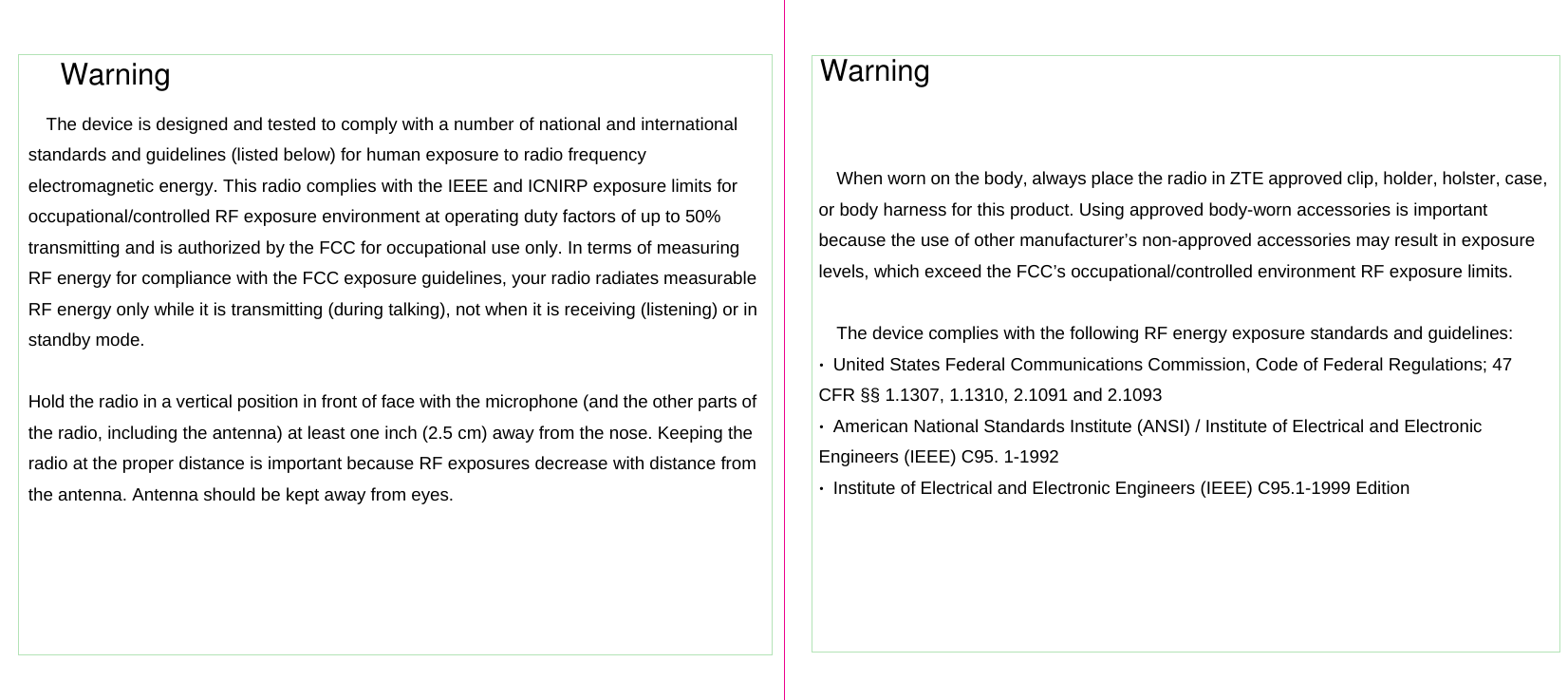 WarningWarningThe device is designed and tested to comply with a number of national and international standards and guidelines (listed below) for human exposure to radio frequency electromagnetic energy. This radio complies with the IEEE and ICNIRP exposure limits for occupational/controlled RF exposure environment at operating duty factors of up to 50% transmitting and is authorized by the FCC for occupational use only. In terms of measuring RF energy for compliance with the FCC exposure guidelines, your radio radiates measurable RF energy only while it is transmitting (during talking), not when it is receiving (listening) or in standby mode.  Hold the radio in a vertical position in front of face with the microphone (and the other parts of the radio, including the antenna) at least one inch (2.5 cm) away from the nose. Keeping the radio at the proper distance is important because RF exposures decrease with distance from the antenna. Antenna should be kept away from eyes. When worn on the body, always place the radio in ZTE approved clip, holder, holster, case, or body harness for this product. Using approved body-worn accessories is important because the use of other manufacturer’s non-approved accessories may result in exposure levels, which exceed the FCC’s occupational/controlled environment RF exposure limits.  The device complies with the following RF energy exposure standards and guidelines: •  United States Federal Communications Commission, Code of Federal Regulations; 47 CFR §§ 1.1307, 1.1310, 2.1091 and 2.1093 •  American National Standards Institute (ANSI) / Institute of Electrical and Electronic Engineers (IEEE) C95. 1-1992 •  Institute of Electrical and Electronic Engineers (IEEE) C95.1-1999 Edition 