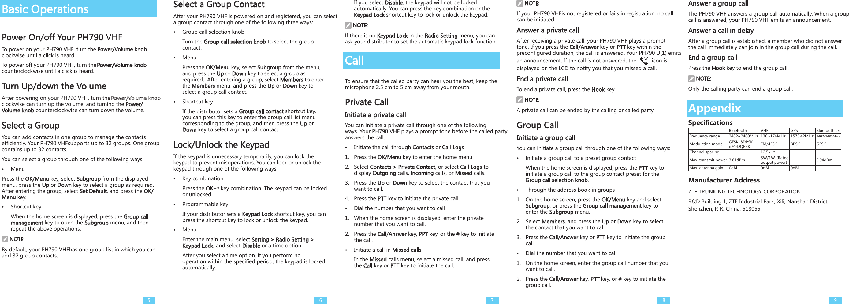 Basic OperationsPower On/off Your PH790 VHFTo power on your PH790 VHF, turn the Power/Volume knob clockwise until a click is heard. To power off your PH790 VHF, turn the Power/Volume knob counterclockwise until a click is heard.Turn Up/down the VolumeAfter powering on your PH790 VHF, turn the   clockwise can turn up the volume, and turning the Power/Volume knob counterclockwise can turn down the volume. Select a GroupYou can add contacts in one group to manage the contacts efficiently. Your PH790 VHFsupports up to 32 groups. One group contains up to 32 contacts. You can select a group through one of the following ways:•  MenuPress the OK/Menu key, select Subgroup from the displayed menu, press the Up or Down key to select a group as required. After entering the group, select Set Default, and press the OK/Menu key. •  Shortcut keyWhen the home screen is displayed, press the Group call management key to open the Subgroup menu, and then repeat the above operations. NOTE:By default, your PH790 VHFhas one group list in which you can add 32 group contacts.Select a Group ContactAfter your PH790 VHF is powered on and registered, you can select a group contact through one of the following three ways:•  Group call selection knobTurn the Group call selection knob to select the group contact.  •  MenuPress the OK/Menu key, select Subgroup from the menu, and press the Up or Down key to select a group as required.  After entering a group, select Members to enter the Members menu, and press the Up or Down key to select a group call contact. •  Shortcut keyIf the distributor sets a Group call contact shortcut key, you can press this key to enter the group call list menu corresponding to the group, and then press the Up or Down key to select a group call contact.Lock/Unlock the Keypad If the keypad is unnecessary temporarily, you can lock the keypad to prevent misoperations. You can lock or unlock the keypad through one of the following ways: •  Key combinationPress the OK+* key combination. The keypad can be locked or unlocked. •  Programmable keyIf your distributor sets a Keypad Lock shortcut key, you can press the shortcut key to lock or unlock the keypad. •  MenuEnter the main menu, select Setting &gt; Radio Setting &gt; Keypad Lock, and select Disable or a time option.After you select a time option, if you perform no operation within the specified period, the keypad is locked automatically. If you select Disable, the keypad will not be locked automatically. You can press the key combination or the Keypad Lock shortcut key to lock or unlock the keypad.  NOTE:If there is no Keypad Lock in the Radio Setting menu, you can ask your distributor to set the automatic keypad lock function. CallTo ensure that the called party can hear you the best, keep the microphone 2.5 cm to 5 cm away from your mouth.Private CallInitiate a private callYou can initiate a private call through one of the following ways. Your PH790 VHF plays a prompt tone before the called party answers the call. •  Initiate the call through Contacts or Call Logs1.  Press the OK/Menu key to enter the home menu. 2.  Select Contacts &gt; Private Contact, or select Call Logs to display Outgoing calls, Incoming calls, or Missed calls.3.  Press the Up or Down key to select the contact that you want to call. 4.  Press the PTT key to initiate the private call. •  Dial the number that you want to call1.  When the home screen is displayed, enter the private number that you want to call.2.  Press the Call/Answer key, PPT key, or the # key to initiate the call.•  Initiate a call in Missed callsIn the Missed calls menu, select a missed call, and press the Call key or PTT key to initiate the call. NOTE:If your PH790 VHFis not registered or fails in registration, no call can be initiated. Answer a private callAfter receiving a private call, your PH790 VHF plays a prompt tone. If you press the Call/Answer key or PTT key within the preconfigured duration, the call is answered. Your PH790 U(1) emits an announcement. If the call is not answered, the   icon is displayed on the LCD to notify you that you missed a call. End a private callTo end a private call, press the Hook key. NOTE:A private call can be ended by the calling or called party. Group CallInitiate a group callYou can initiate a group call through one of the following ways: •  Initiate a group call to a preset group contactWhen the home screen is displayed, press the PTT key to initiate a group call to the group contact preset for the Group call selection knob. •  Through the address book in groups1.  On the home screen, press the OK/Menu key and select Subgroup, or press the Group call management key to enter the Subgroup menu.2.  Select Members, and press the Up or Down key to select the contact that you want to call. 3.  Press the Call/Answer key or PTT key to initiate the group call.•  Dial the number that you want to call1.  On the home screen, enter the group call number that you want to call.2.  Press the Call/Answer key, PTT key, or # key to initiate the group call.Answer a group callThe PH790 VHF answers a group call automatically. When a group call is answered, your PH790 VHF emits an announcement. Answer a call in delay After a group call is established, a member who did not answer the call immediately can join in the group call during the call. End a group callPress the Hook key to end the group call. NOTE:Only the calling party can end a group call. 5 6 7 8 9AppendixSpecificationsBluetooth VHF  GPS Bluetooth LEFrequency range 2402~2480MHz 136~174MHz 1575.42MHz 2402-2480MHzModulation mode GFSK, 8DPSK,π/4-DQPSK FM/4FSK BPSK GFSKChannel spacing - 12.5kHz - -Max. transmit power 3.81dBm 5W/1W (Rated output power) - 3.94dBmMax. antenna gain 0dBi 0dBi 0dBi -Manufacturer AddressZTE TRUNKING TECHNOLOGY CORPORATION  R&amp;D Building 1, ZTE Industrial Park, Xili, Nanshan District, Shenzhen, P. R. China, 518055