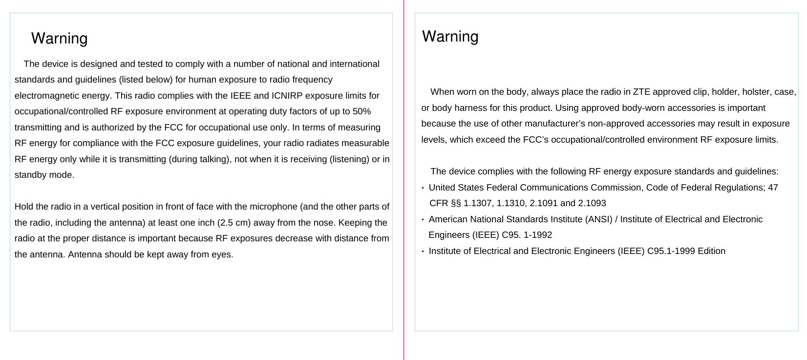 WarningThe device is designed and tested to comply with a number of national and international standards and guidelines (listed below) for human exposure to radio frequency electromagnetic energy. This radio complies with the IEEE and ICNIRP exposure limits for occupational/controlled RF exposure environment at operating duty factors of up to 50% transmitting and is authorized by the FCC for occupational use only. In terms of measuring RF energy for compliance with the FCC exposure guidelines, your radio radiates measurable RF energy only while it is transmitting (during talking), not when it is receiving (listening) or in standby mode.  Hold the radio in a vertical position in front of face with the microphone (and the other parts of the radio, including the antenna) at least one inch (2.5 cm) away from the nose. Keeping the radio at the proper distance is important because RF exposures decrease with distance from the antenna. Antenna should be kept away from eyes. WarningWhen worn on the body, always place the radio in ZTE approved clip, holder, holster, case, or body harness for this product. Using approved body-worn accessories is important because the use of other manufacturer’s non-approved accessories may result in exposure levels, which exceed the FCC’s occupational/controlled environment RF exposure limits.  The device complies with the following RF energy exposure standards and guidelines: •  United States Federal Communications Commission, Code of Federal Regulations; 47 CFR §§ 1.1307, 1.1310, 2.1091 and 2.1093 •  American National Standards Institute (ANSI) / Institute of Electrical and Electronic Engineers (IEEE) C95. 1-1992 •  Institute of Electrical and Electronic Engineers (IEEE) C95.1-1999 Edition 