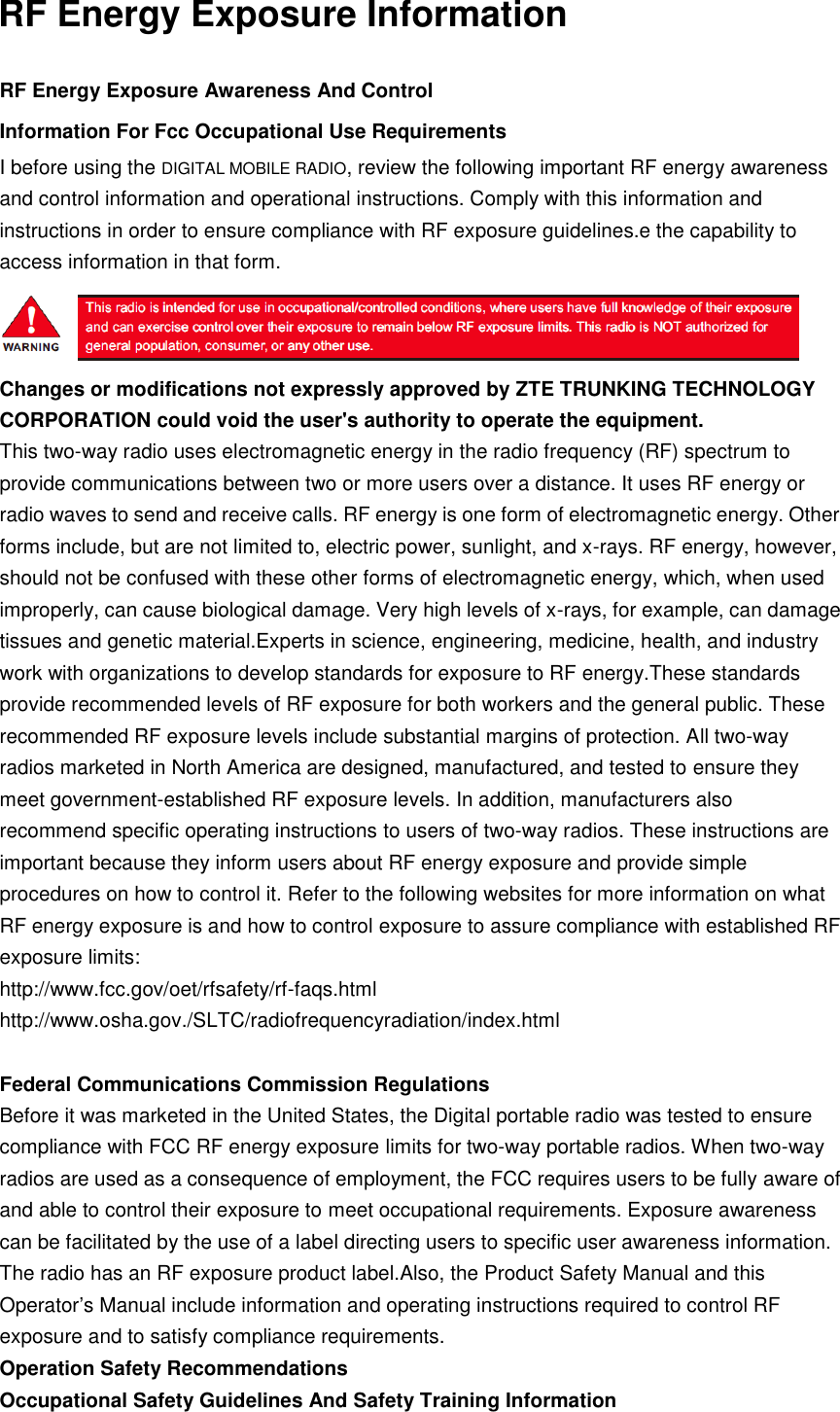 RF Energy Exposure InformationRF Energy Exposure Awareness And Control Information For Fcc Occupational Use Requirements I before using the DIGITAL MOBILE RADIO, review the following important RF energy awareness and control information and operational instructions. Comply with this information and instructions in order to ensure compliance with RF exposure guidelines.e the capability to access information in that form. Changes or modifications not expressly approved by ZTE TRUNKING TECHNOLOGY CORPORATION could void the user&apos;s authority to operate the equipment. This two-way radio uses electromagnetic energy in the radio frequency (RF) spectrum to provide communications between two or more users over a distance. It uses RF energy or radio waves to send and receive calls. RF energy is one form of electromagnetic energy. Other forms include, but are not limited to, electric power, sunlight, and x-rays. RF energy, however, should not be confused with these other forms of electromagnetic energy, which, when used improperly, can cause biological damage. Very high levels of x-rays, for example, can damage tissues and genetic material.Experts in science, engineering, medicine, health, and industry work with organizations to develop standards for exposure to RF energy.These standards provide recommended levels of RF exposure for both workers and the general public. These recommended RF exposure levels include substantial margins of protection. All two-way radios marketed in North America are designed, manufactured, and tested to ensure they meet government-established RF exposure levels. In addition, manufacturers also recommend specific operating instructions to users of two-way radios. These instructions are important because they inform users about RF energy exposure and provide simple procedures on how to control it. Refer to the following websites for more information on what RF energy exposure is and how to control exposure to assure compliance with established RF exposure limits: http://www.fcc.gov/oet/rfsafety/rf-faqs.html http://www.osha.gov./SLTC/radiofrequencyradiation/index.html Federal Communications Commission Regulations Before it was marketed in the United States, the Digital portable radio was tested to ensure compliance with FCC RF energy exposure limits for two-way portable radios. When two-way radios are used as a consequence of employment, the FCC requires users to be fully aware of and able to control their exposure to meet occupational requirements. Exposure awareness can be facilitated by the use of a label directing users to specific user awareness information. The radio has an RF exposure product label.Also, the Product Safety Manual and this Operator’s Manual include information and operating instructions required to control RF exposure and to satisfy compliance requirements. Operation Safety Recommendations Occupational Safety Guidelines And Safety Training Information 