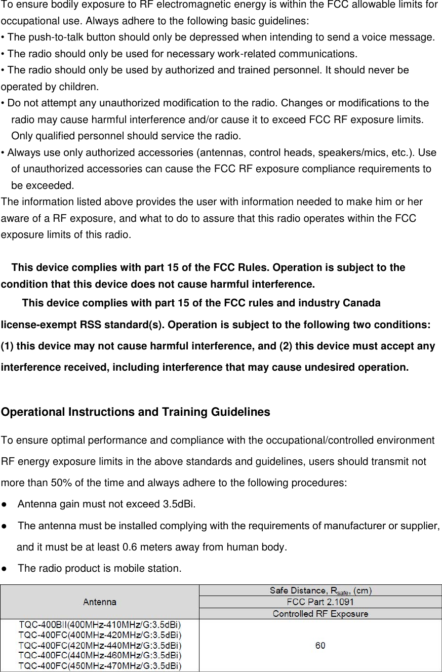 To ensure bodily exposure to RF electromagnetic energy is within the FCC allowable limits for occupational use. Always adhere to the following basic guidelines: • The push-to-talk button should only be depressed when intending to send a voice message.• The radio should only be used for necessary work-related communications.• The radio should only be used by authorized and trained personnel. It should never beoperated by children. • Do not attempt any unauthorized modification to the radio. Changes or modifications to theradio may cause harmful interference and/or cause it to exceed FCC RF exposure limits. Only qualified personnel should service the radio. • Always use only authorized accessories (antennas, control heads, speakers/mics, etc.). Useof unauthorized accessories can cause the FCC RF exposure compliance requirements to be exceeded. The information listed above provides the user with information needed to make him or her aware of a RF exposure, and what to do to assure that this radio operates within the FCC exposure limits of this radio. This device complies with part 15 of the FCC Rules. Operation is subject to the condition that this device does not cause harmful interference. This device complies with part 15 of the FCC rules and industry Canada license-exempt RSS standard(s). Operation is subject to the following two conditions: (1) this device may not cause harmful interference, and (2) this device must accept any interference received, including interference that may cause undesired operation. Operational Instructions and Training Guidelines To ensure optimal performance and compliance with the occupational/controlled environment RF energy exposure limits in the above standards and guidelines, users should transmit not more than 50% of the time and always adhere to the following procedures:● Antenna gain must not exceed 3.5dBi.●The antenna must be installed complying with the requirements of manufacturer or supplier, and it must be at least 0.6 meters away from human body.●The radio product is mobile station.