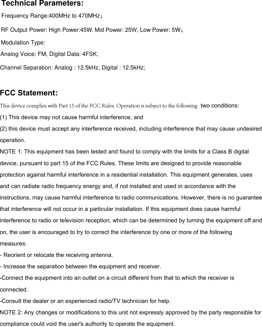 Technical Parameters: Frequency Range:400MHz to 470MHz； RF Output Power: High Power:45W, Mid Power: 25W, Low Power: 5W；Modulation Type: Analog Voice: FM, Digital Data: 4FSK; Channel Separation: Analog : 12.5kHz, Digital : 12.5kHz; FCC Statement: This device complies with Part 15 of the FCC Rules. Operation is subject to the following  two conditions:(1) This device may not cause harmful interference, and(2) this device must accept any interference received, including interference that may cause undesired operation.NOTE 1: This equipment has been tested and found to comply with the limits for a Class B digital device, pursuant to part 15 of the FCC Rules. These limits are designed to provide reasonable protection against harmful interference in a residential installation. This equipment generates, uses and can radiate radio frequency energy and, if not installed and used in accordance with the instructions, may cause harmful interference to radio communications. However, there is no guarantee that interference will not occur in a particular installation. If this equipment does cause harmful interference to radio or television reception, which can be determined by turning the equipment off and on, the user is encouraged to try to correct the interference by one or more of the followingmeasures:- Reorient or relocate the receiving antenna.- Increase the separation between the equipment and receiver.-Connect the equipment into an outlet on a circuit different from that to which the receiver is connected.-Consult the dealer or an experienced radio/TV technician for help.NOTE 2: Any changes or modifications to this unit not expressly approved by the party responsible for compliance could void the user&apos;s authority to operate the equipment. 