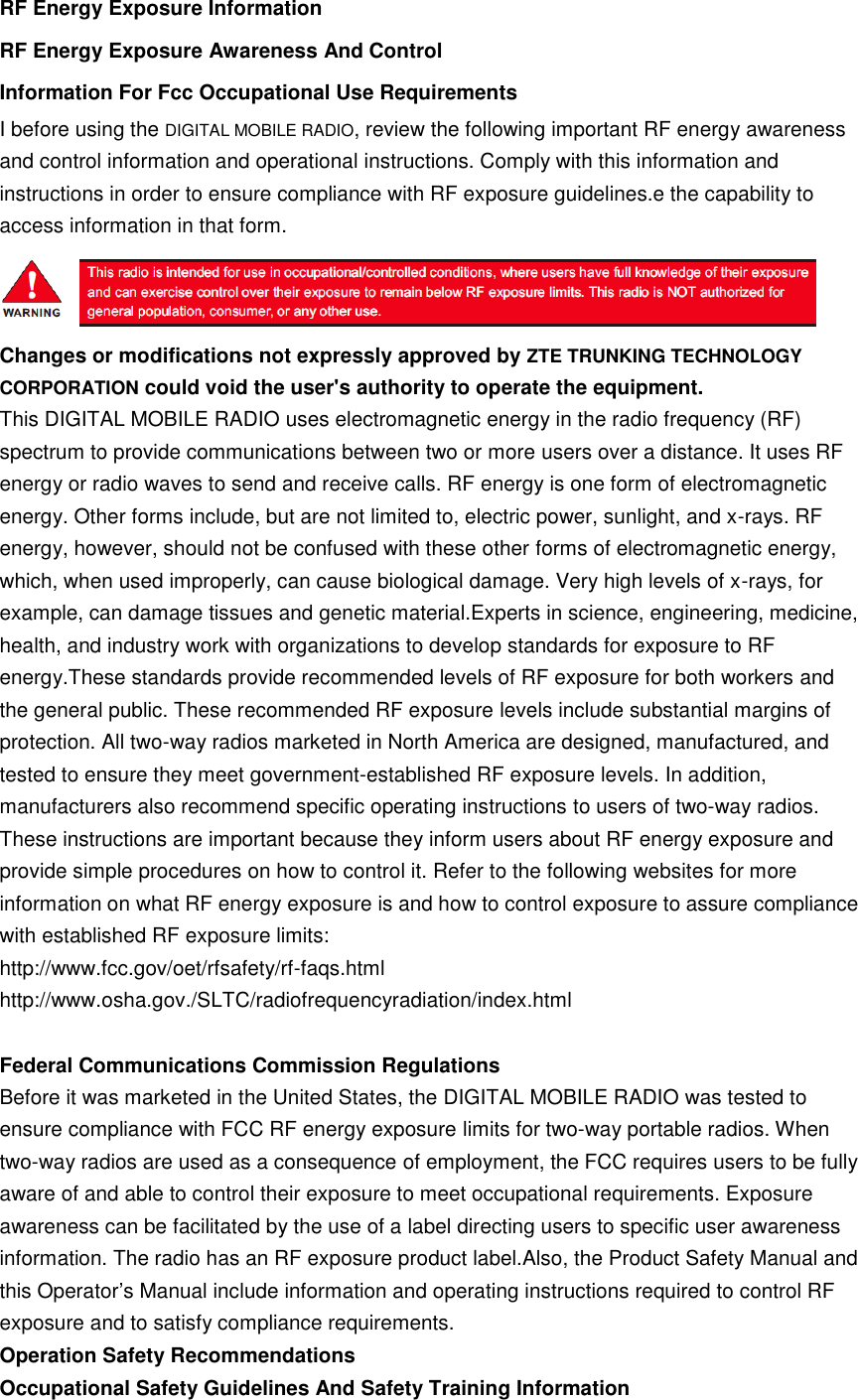 RF Energy Exposure Information RF Energy Exposure Awareness And Control Information For Fcc Occupational Use Requirements I before using the DIGITAL MOBILE RADIO, review the following important RF energy awareness and control information and operational instructions. Comply with this information and instructions in order to ensure compliance with RF exposure guidelines.e the capability to access information in that form.  Changes or modifications not expressly approved by ZTE TRUNKING TECHNOLOGY CORPORATION could void the user&apos;s authority to operate the equipment. This DIGITAL MOBILE RADIO uses electromagnetic energy in the radio frequency (RF) spectrum to provide communications between two or more users over a distance. It uses RF energy or radio waves to send and receive calls. RF energy is one form of electromagnetic energy. Other forms include, but are not limited to, electric power, sunlight, and x-rays. RF energy, however, should not be confused with these other forms of electromagnetic energy, which, when used improperly, can cause biological damage. Very high levels of x-rays, for example, can damage tissues and genetic material.Experts in science, engineering, medicine, health, and industry work with organizations to develop standards for exposure to RF energy.These standards provide recommended levels of RF exposure for both workers and the general public. These recommended RF exposure levels include substantial margins of protection. All two-way radios marketed in North America are designed, manufactured, and tested to ensure they meet government-established RF exposure levels. In addition, manufacturers also recommend specific operating instructions to users of two-way radios. These instructions are important because they inform users about RF energy exposure and provide simple procedures on how to control it. Refer to the following websites for more information on what RF energy exposure is and how to control exposure to assure compliance with established RF exposure limits: http://www.fcc.gov/oet/rfsafety/rf-faqs.html http://www.osha.gov./SLTC/radiofrequencyradiation/index.html  Federal Communications Commission Regulations Before it was marketed in the United States, the DIGITAL MOBILE RADIO was tested to ensure compliance with FCC RF energy exposure limits for two-way portable radios. When two-way radios are used as a consequence of employment, the FCC requires users to be fully aware of and able to control their exposure to meet occupational requirements. Exposure awareness can be facilitated by the use of a label directing users to specific user awareness information. The radio has an RF exposure product label.Also, the Product Safety Manual and this Operator’s Manual include information and operating instructions required to control RF exposure and to satisfy compliance requirements. Operation Safety Recommendations Occupational Safety Guidelines And Safety Training Information 