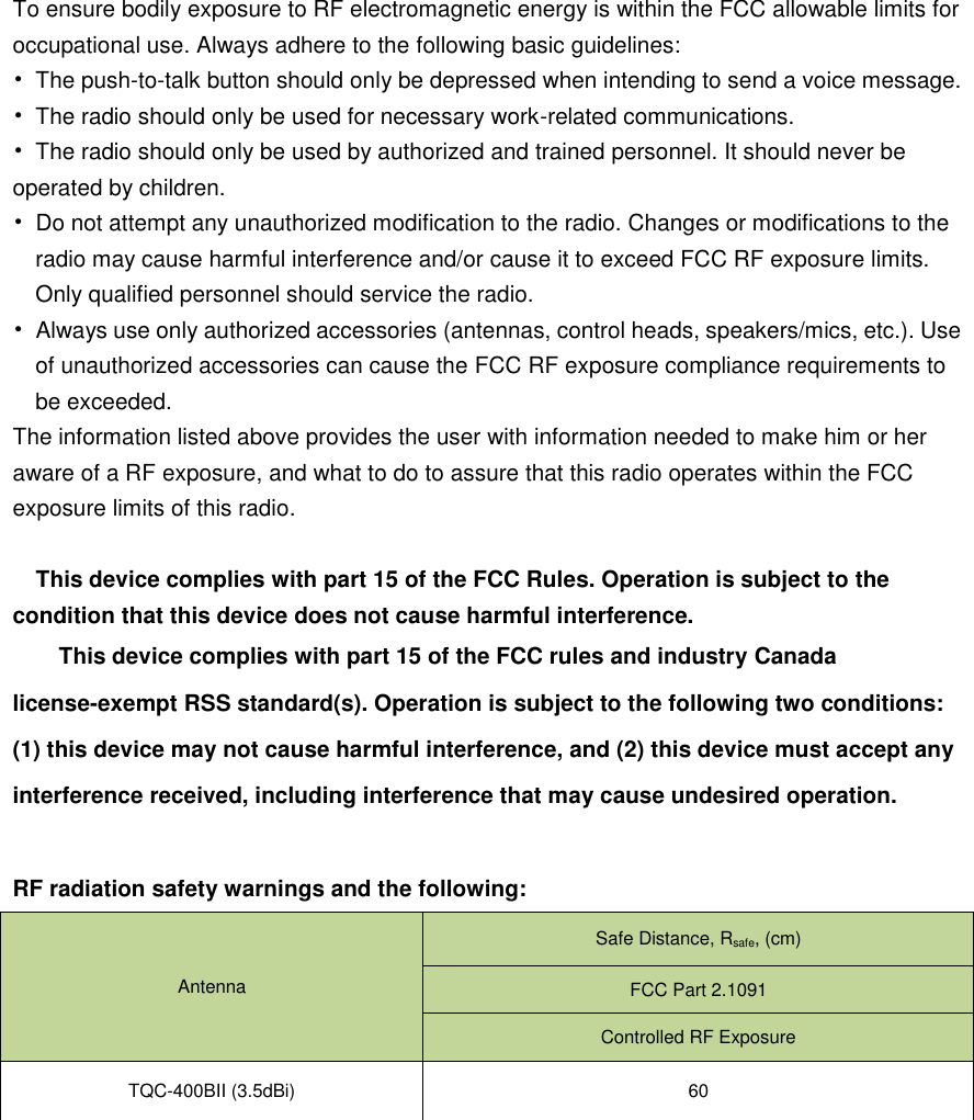 To ensure bodily exposure to RF electromagnetic energy is within the FCC allowable limits for occupational use. Always adhere to the following basic guidelines: •  The push-to-talk button should only be depressed when intending to send a voice message. •  The radio should only be used for necessary work-related communications. •  The radio should only be used by authorized and trained personnel. It should never be operated by children. •  Do not attempt any unauthorized modification to the radio. Changes or modifications to the radio may cause harmful interference and/or cause it to exceed FCC RF exposure limits. Only qualified personnel should service the radio. •  Always use only authorized accessories (antennas, control heads, speakers/mics, etc.). Use of unauthorized accessories can cause the FCC RF exposure compliance requirements to be exceeded. The information listed above provides the user with information needed to make him or her aware of a RF exposure, and what to do to assure that this radio operates within the FCC exposure limits of this radio.  This device complies with part 15 of the FCC Rules. Operation is subject to the condition that this device does not cause harmful interference. This device complies with part 15 of the FCC rules and industry Canada license-exempt RSS standard(s). Operation is subject to the following two conditions: (1) this device may not cause harmful interference, and (2) this device must accept any interference received, including interference that may cause undesired operation.  RF radiation safety warnings and the following: Antenna Safe Distance, Rsafe, (cm) FCC Part 2.1091 Controlled RF Exposure TQC-400BII (3.5dBi) 60  