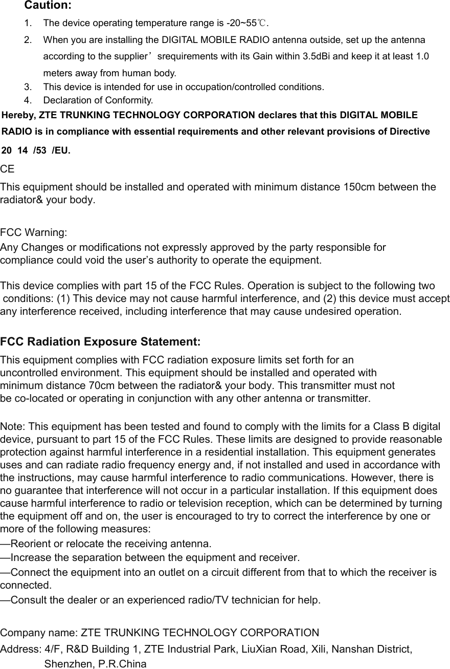 Caution: 1.  The device operating temperature range is -20~55℃. 2.  When you are installing the DIGITAL MOBILE RADIO antenna outside, set up the antenna according to the supplier’srequirements with its Gain within 3.5dBi and keep it at least 1.0 meters away from human body. 3.  This device is intended for use in occupation/controlled conditions. 4.  Declaration of Conformity. Hereby, ZTE TRUNKING TECHNOLOGY CORPORATION declares that this DIGITAL MOBILE RADIO is in compliance with essential requirements and other relevant provisions of Directive 20  14  /53  /EU.  CE This equipment should be installed and operated with minimum distance 150cm between the radiator&amp; your body.   FCC Warning: Any Changes or modifications not expressly approved by the party responsible for compliance could void the user’s authority to operate the equipment.  This device complies with part 15 of the FCC Rules. Operation is subject to the following two conditions: (1) This device may not cause harmful interference, and (2) this device must acceptany interference received, including interference that may cause undesired operation.    FCC Radiation Exposure Statement:  This equipment complies with FCC radiation exposure limits set forth for an uncontrolled environment. This equipment should be installed and operated with minimum distance 70cm between the radiator&amp; your body. This transmitter must not be co-located or operating in conjunction with any other antenna or transmitter.  Note: This equipment has been tested and found to comply with the limits for a Class B digital device, pursuant to part 15 of the FCC Rules. These limits are designed to provide reasonable protection against harmful interference in a residential installation. This equipment generates uses and can radiate radio frequency energy and, if not installed and used in accordance with the instructions, may cause harmful interference to radio communications. However, there is no guarantee that interference will not occur in a particular installation. If this equipment does cause harmful interference to radio or television reception, which can be determined by turning the equipment off and on, the user is encouraged to try to correct the interference by one or more of the following measures:  —Reorient or relocate the receiving antenna.  —Increase the separation between the equipment and receiver.  —Connect the equipment into an outlet on a circuit different from that to which the receiver is connected.  —Consult the dealer or an experienced radio/TV technician for help.     Company name: ZTE TRUNKING TECHNOLOGY CORPORATION     Address: 4/F, R&amp;D Building 1, ZTE Industrial Park, LiuXian Road, Xili, Nanshan District,                Shenzhen, P.R.China 