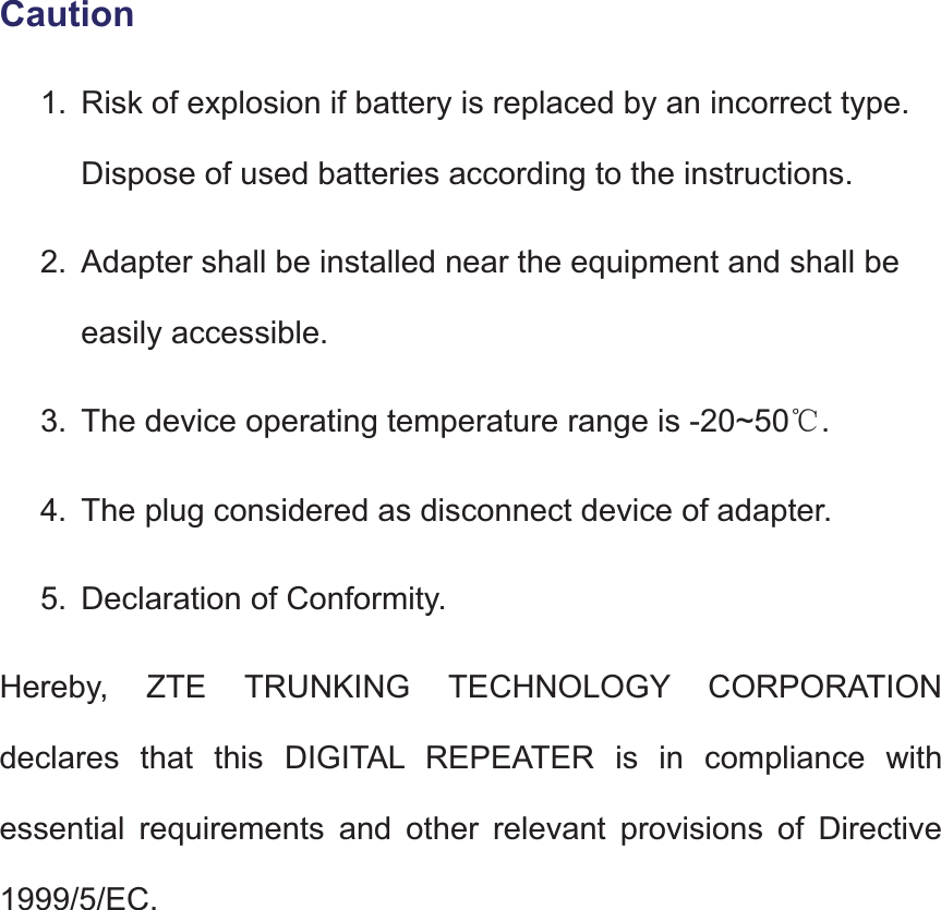 Caution1. Risk of explosion if battery is replaced by an incorrect type. Dispose of used batteries according to the instructions.2. Adapter shall be installed near the equipment and shall beeasily accessible.3. The device operating temperature range is -20~50ć.4. The plug considered as disconnect device of adapter.5. Declaration of Conformity.Hereby, ZTE TRUNKING TECHNOLOGY CORPORATIONdeclares that this DIGITAL REPEATER is in compliance with essential requirements and other relevant provisions of Directive 1999/5/EC.