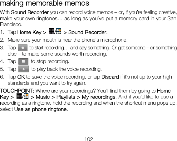102 making memorable memos   With Sound Recorder you can record voice memos – or, if you’re feeling creative, make your own ringtones… as long as you’ve put a memory card in your San Francisco. 1. Tap Home Key &gt;  /  &gt; Sound Recorder.   2. Make sure your mouth is near the phone’s microphone. 3. Tap    to start recording… and say something. Or get someone – or something else – to make some sounds worth recording. 4. Tap    to stop recording. 5. Tap    to play back the voice recording. 6. Tap OK to save the voice recording, or tap Discard if it’s not up to your high standards and you want to try again. TOUCHPOINT: Where are your recordings? You’ll find them by going to Home Key &gt;  /  &gt; Music &gt; Playlists &gt; My recordings. And if you’d like to use a recording as a ringtone, hold the recording and when the shortcut menu pops up, select Use as phone ringtone.   