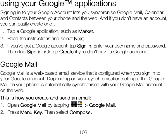 103 using your Google™ applications Signing in to your Google Account lets you synchronise Google Mail, Calendar, and Contacts between your phone and the web. And if you don’t have an account, you can easily create one… 1. Tap a Google application, such as Market. 2. Read the instructions and select Next. 3. If you’ve got a Google account, tap Sign in. Enter your user name and password. Then tap Sign in. (Or tap Create if you don’t have a Google account.) Google Mail Google Mail is a web-based email service that’s configured when you sign in to your Google account. Depending on your synchronisation settings, the Google Mail on your phone is automatically synchronised with your Google Mail account on the web. This is how you create and send an email: 1. Open Google Mail by tapping /   &gt; Google Mail. 2. Press Menu Key. Then select Compose.  