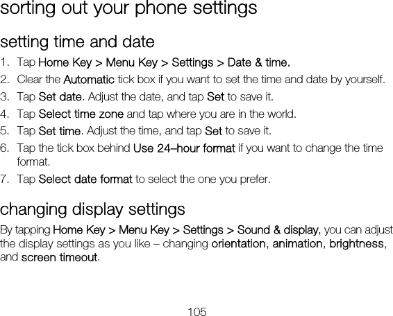 105 sorting out your phone settings setting time and date 1. Tap Home Key &gt; Menu Key &gt; Settings &gt; Date &amp; time. 2. Clear the Automatic tick box if you want to set the time and date by yourself. 3. Tap Set date. Adjust the date, and tap Set to save it. 4. Tap Select time zone and tap where you are in the world. 5. Tap Set time. Adjust the time, and tap Set to save it. 6. Tap the tick box behind Use 24–hour format if you want to change the time format. 7. Tap Select date format to select the one you prefer. changing display settings By tapping Home Key &gt; Menu Key &gt; Settings &gt; Sound &amp; display, you can adjust the display settings as you like – changing orientation, animation, brightness, and screen timeout. 