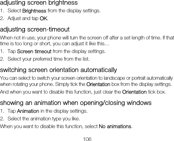 106 adjusting screen brightness 1. Select Brightness from the display settings. 2. Adjust and tap OK. adjusting screen-timeout When not in use, your phone will turn the screen off after a set length of time. If that time is too long or short, you can adjust it like this…   1. Tap Screen timeout from the display settings. 2. Select your preferred time from the list. switching screen orientation automatically You can select to switch your screen orientation to landscape or portrait automatically when rotating your phone. Simply tick the Orientation box from the display settings. And when you want to disable this function, just clear the Orientation tick box. showing an animation when opening/closing windows 1. Tap Animation in the display settings. 2. Select the animation type you like. When you want to disable this function, select No animations. 