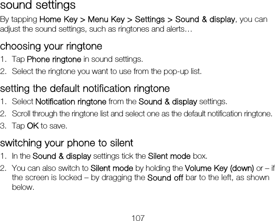 107 sound settings By tapping Home Key &gt; Menu Key &gt; Settings &gt; Sound &amp; display, you can adjust the sound settings, such as ringtones and alerts… choosing your ringtone 1. Tap Phone ringtone in sound settings. 2. Select the ringtone you want to use from the pop-up list. setting the default notification ringtone 1. Select Notification ringtone from the Sound &amp; display settings. 2. Scroll through the ringtone list and select one as the default notification ringtone. 3. Tap OK to save. switching your phone to silent 1. In the Sound &amp; display settings tick the Silent mode box.   2. You can also switch to Silent mode by holding the Volume Key (down) or – if the screen is locked – by dragging the Sound off bar to the left, as shown below. 