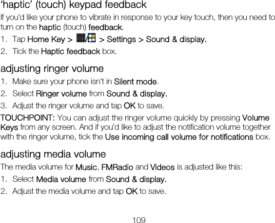 109 ‘haptic’ (touch) keypad feedback If you’d like your phone to vibrate in response to your key touch, then you need to turn on the haptic (touch) feedback.  1. Tap Home Key &gt;  /  &gt; Settings &gt; Sound &amp; display. 2. Tick the Haptic feedback box. adjusting ringer volume 1. Make sure your phone isn’t in Silent mode.  2. Select Ringer volume from Sound &amp; display. 3. Adjust the ringer volume and tap OK to save. TOUCHPOINT: You can adjust the ringer volume quickly by pressing Volume Keys from any screen. And if you’d like to adjust the notification volume together with the ringer volume, tick the Use incoming call volume for notifications box. adjusting media volume The media volume for Music, FMRadio and Videos is adjusted like this: 1. Select Media volume from Sound &amp; display. 2. Adjust the media volume and tap OK to save. 