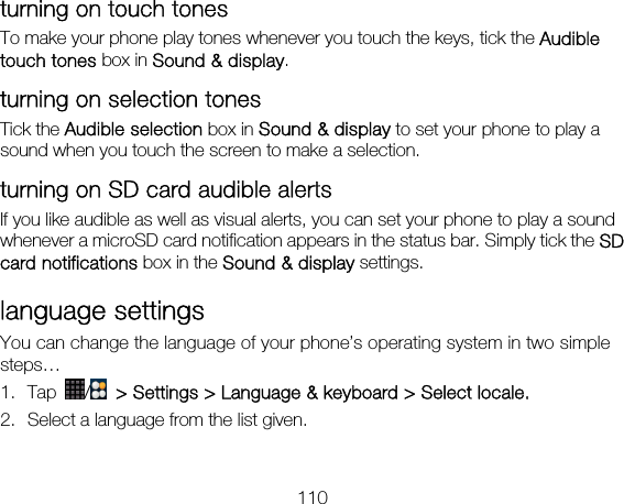 110 turning on touch tones To make your phone play tones whenever you touch the keys, tick the Audible touch tones box in Sound &amp; display.  turning on selection tones Tick the Audible selection box in Sound &amp; display to set your phone to play a sound when you touch the screen to make a selection.   turning on SD card audible alerts If you like audible as well as visual alerts, you can set your phone to play a sound whenever a microSD card notification appears in the status bar. Simply tick the SD card notifications box in the Sound &amp; display settings. language settings You can change the language of your phone’s operating system in two simple steps… 1. Tap  /   &gt; Settings &gt; Language &amp; keyboard &gt; Select locale. 2. Select a language from the list given. 