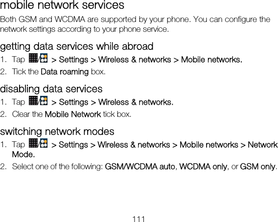 111 mobile network services Both GSM and WCDMA are supported by your phone. You can configure the network settings according to your phone service. getting data services while abroad 1. Tap  /   &gt; Settings &gt; Wireless &amp; networks &gt; Mobile networks. 2. Tick the Data roaming box. disabling data services 1. Tap  /  &gt; Settings &gt; Wireless &amp; networks. 2. Clear the Mobile Network tick box. switching network modes 1. Tap  /   &gt; Settings &gt; Wireless &amp; networks &gt; Mobile networks &gt; Network Mode. 2. Select one of the following: GSM/WCDMA auto, WCDMA only, or GSM only.  