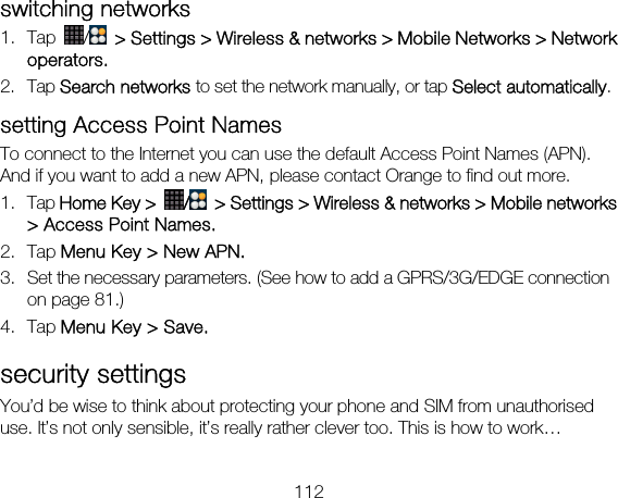 112 switching networks   1. Tap  /   &gt; Settings &gt; Wireless &amp; networks &gt; Mobile Networks &gt; Network operators. 2. Tap Search networks to set the network manually, or tap Select automatically. setting Access Point Names To connect to the Internet you can use the default Access Point Names (APN). And if you want to add a new APN, please contact Orange to find out more. 1. Tap Home Key &gt;  /  &gt; Settings &gt; Wireless &amp; networks &gt; Mobile networks &gt; Access Point Names. 2. Tap Menu Key &gt; New APN. 3. Set the necessary parameters. (See how to add a GPRS/3G/EDGE connection on page 81.)  4. Tap Menu Key &gt; Save. security settings You’d be wise to think about protecting your phone and SIM from unauthorised use. It’s not only sensible, it’s really rather clever too. This is how to work…   