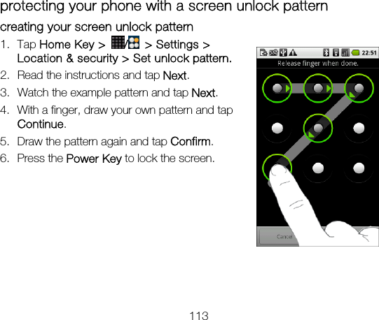 113 protecting your phone with a screen unlock pattern creating your screen unlock pattern 1. Tap Home Key &gt;  /  &gt; Settings &gt; Location &amp; security &gt; Set unlock pattern. 2. Read the instructions and tap Next. 3. Watch the example pattern and tap Next. 4. With a finger, draw your own pattern and tap Continue. 5. Draw the pattern again and tap Confirm. 6. Press the Power Key to lock the screen.       