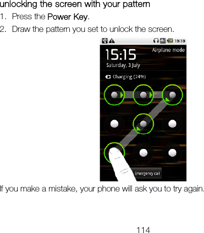 114 unlocking the screen with your pattern 1. Press the Power Key. 2. Draw the pattern you set to unlock the screen.  If you make a mistake, your phone will ask you to try again. 