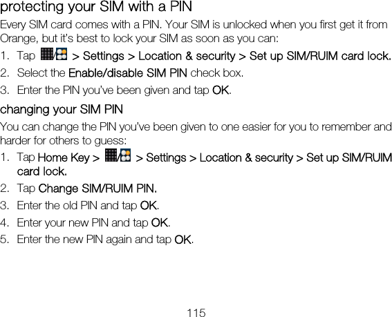 115 protecting your SIM with a PIN Every SIM card comes with a PIN. Your SIM is unlocked when you first get it from Orange, but it’s best to lock your SIM as soon as you can: 1. Tap  /   &gt; Settings &gt; Location &amp; security &gt; Set up SIM/RUIM card lock. 2. Select the Enable/disable SIM PIN check box. 3. Enter the PIN you’ve been given and tap OK. changing your SIM PIN You can change the PIN you’ve been given to one easier for you to remember and harder for others to guess: 1. Tap Home Key &gt;  /  &gt; Settings &gt; Location &amp; security &gt; Set up SIM/RUIM card lock. 2. Tap Change SIM/RUIM PIN. 3. Enter the old PIN and tap OK. 4. Enter your new PIN and tap OK. 5. Enter the new PIN again and tap OK.  