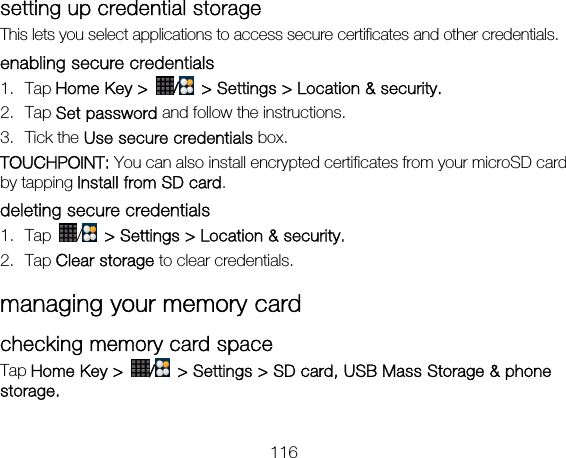116 setting up credential storage This lets you select applications to access secure certificates and other credentials. enabling secure credentials 1. Tap Home Key &gt;  /  &gt; Settings &gt; Location &amp; security. 2. Tap Set password and follow the instructions. 3. Tick the Use secure credentials box.  TOUCHPOINT: You can also install encrypted certificates from your microSD card by tapping Install from SD card. deleting secure credentials 1. Tap  /   &gt; Settings &gt; Location &amp; security. 2. Tap Clear storage to clear credentials. managing your memory card checking memory card space   Tap Home Key &gt;  /  &gt; Settings &gt; SD card, USB Mass Storage &amp; phone storage.  