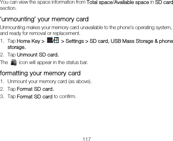 117 You can view the space information from Total space/Available space in SD card section. ‘unmounting’ your memory card   Unmounting makes your memory card unavailable to the phone’s operating system, and ready for removal or replacement. 1. Tap Home Key &gt;  /  &gt; Settings &gt; SD card, USB Mass Storage &amp; phone storage. 2. Tap Unmount SD card. The    icon will appear in the status bar. formatting your memory card 1. Unmount your memory card (as above). 2. Tap Format SD card. 3. Tap Format SD card to confirm. 