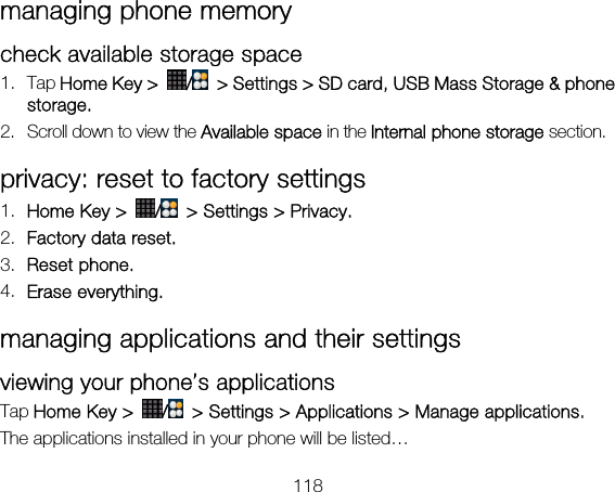 118 managing phone memory check available storage space   1. Tap Home Key &gt;  /  &gt; Settings &gt; SD card, USB Mass Storage &amp; phone storage. 2. Scroll down to view the Available space in the Internal phone storage section. privacy: reset to factory settings 1. Home Key &gt;  /  &gt; Settings &gt; Privacy. 2. Factory data reset. 3. Reset phone. 4. Erase everything. managing applications and their settings viewing your phone’s applications   Tap Home Key &gt;  /  &gt; Settings &gt; Applications &gt; Manage applications. The applications installed in your phone will be listed… 