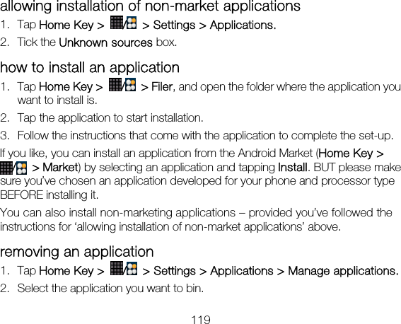 119 allowing installation of non-market applications 1. Tap Home Key &gt;  /  &gt; Settings &gt; Applications. 2. Tick the Unknown sources box. how to install an application 1. Tap Home Key &gt;  / &gt; Filer, and open the folder where the application you want to install is. 2. Tap the application to start installation. 3. Follow the instructions that come with the application to complete the set-up. If you like, you can install an application from the Android Market (Home Key &gt; / &gt; Market) by selecting an application and tapping Install. BUT please make sure you’ve chosen an application developed for your phone and processor type BEFORE installing it. You can also install non-marketing applications – provided you’ve followed the instructions for ‘allowing installation of non-market applications’ above. removing an application 1. Tap Home Key &gt;  /  &gt; Settings &gt; Applications &gt; Manage applications. 2. Select the application you want to bin. 