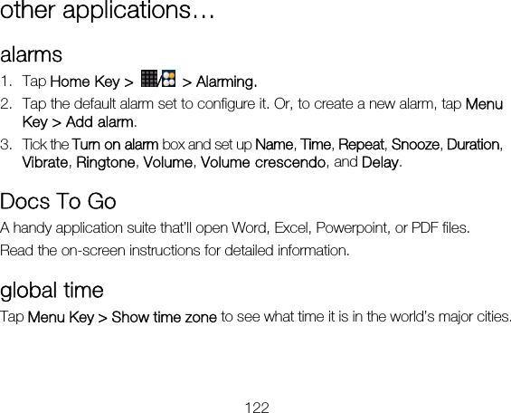 122 other applications… alarms 1. Tap Home Key &gt;  / &gt; Alarming. 2. Tap the default alarm set to configure it. Or, to create a new alarm, tap Menu Key &gt; Add alarm. 3. Tick the Turn on alarm box and set up Name, Time, Repeat, Snooze, Duration, Vibrate, Ringtone, Volume, Volume crescendo, and Delay. Docs To Go A handy application suite that’ll open Word, Excel, Powerpoint, or PDF files. Read the on-screen instructions for detailed information. global time Tap Menu Key &gt; Show time zone to see what time it is in the world’s major cities. 