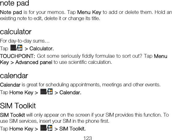 123 note pad Note pad is for your memos. Tap Menu Key to add or delete them. Hold an existing note to edit, delete it or change its title. calculator For day-to-day sums… Tap  / &gt; Calculator. TOUCHPOINT: Got some seriously fiddly formulae to sort out? Tap Menu Key &gt; Advanced panel to use scientific calculation. calendar Calendar is great for scheduling appointments, meetings and other events.   Tap Home Key &gt;  / &gt; Calendar.  SIM Toolkit SIM Toolkit will only appear on the screen if your SIM provides this function. To use SIM services, insert your SIM in the phone first.   Tap Home Key &gt;  /  &gt; SIM Toolkit. 