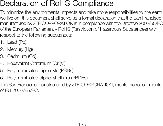 126  Declaration of RoHS Compliance To minimize the environmental impacts and take more responsibilities to the earth we live on, this document shall serve as a formal declaration that the San Francisco manufactured by ZTE CORPORATION is in compliance with the Directive 2002/95/EC of the European Parliament - RoHS (Restriction of Hazardous Substances) with respect to the following substances: 1. Lead (Pb) 2. Mercury (Hg) 3. Cadmium (Cd) 4. Hexavalent Chromium (Cr (VI)) 5. Polybrominated biphenyls (PBBs) 6. Polybrominated diphenyl ethers (PBDEs) The San Francisco manufactured by ZTE CORPORATION, meets the requirements of EU 2002/95/EC.  