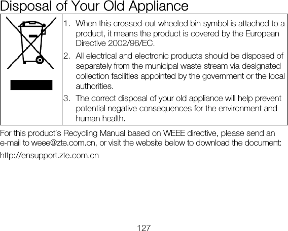 127 Disposal of Your Old Appliance  1. When this crossed-out wheeled bin symbol is attached to a product, it means the product is covered by the European Directive 2002/96/EC. 2. All electrical and electronic products should be disposed of separately from the municipal waste stream via designated collection facilities appointed by the government or the local authorities. 3. The correct disposal of your old appliance will help prevent potential negative consequences for the environment and human health. For this product’s Recycling Manual based on WEEE directive, please send an e-mail to weee@zte.com.cn, or visit the website below to download the document: http://ensupport.zte.com.cn 