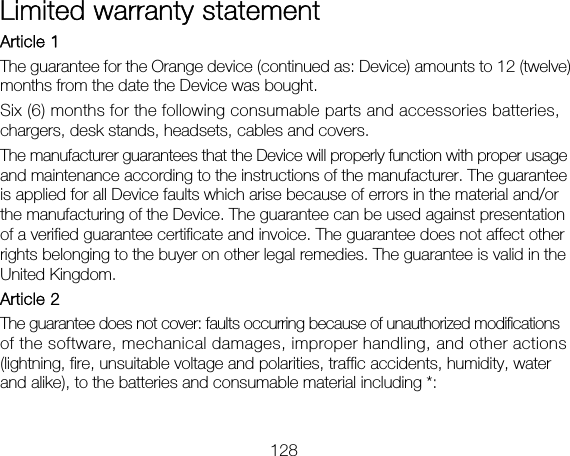 128 Limited warranty statement Article 1 The guarantee for the Orange device (continued as: Device) amounts to 12 (twelve) months from the date the Device was bought. Six (6) months for the following consumable parts and accessories batteries, chargers, desk stands, headsets, cables and covers. The manufacturer guarantees that the Device will properly function with proper usage and maintenance according to the instructions of the manufacturer. The guarantee is applied for all Device faults which arise because of errors in the material and/or the manufacturing of the Device. The guarantee can be used against presentation of a verified guarantee certificate and invoice. The guarantee does not affect other rights belonging to the buyer on other legal remedies. The guarantee is valid in the United Kingdom.   Article 2 The guarantee does not cover: faults occurring because of unauthorized modifications of the software, mechanical damages, improper handling, and other actions (lightning, fire, unsuitable voltage and polarities, traffic accidents, humidity, water and alike), to the batteries and consumable material including *:  