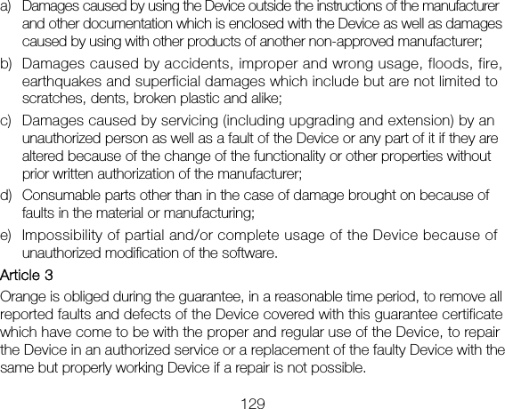 129 a) Damages caused by using the Device outside the instructions of the manufacturer and other documentation which is enclosed with the Device as well as damages caused by using with other products of another non-approved manufacturer; b) Damages caused by accidents, improper and wrong usage, floods, fire, earthquakes and superficial damages which include but are not limited to scratches, dents, broken plastic and alike; c) Damages caused by servicing (including upgrading and extension) by an unauthorized person as well as a fault of the Device or any part of it if they are altered because of the change of the functionality or other properties without prior written authorization of the manufacturer; d) Consumable parts other than in the case of damage brought on because of faults in the material or manufacturing; e) Impossibility of partial and/or complete usage of the Device because of unauthorized modification of the software. Article 3 Orange is obliged during the guarantee, in a reasonable time period, to remove all reported faults and defects of the Device covered with this guarantee certificate which have come to be with the proper and regular use of the Device, to repair the Device in an authorized service or a replacement of the faulty Device with the same but properly working Device if a repair is not possible. 