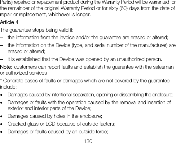 130 Part(s) repaired or replacement product during the Warranty Period will be warranted for the remainder of the original Warranty Period or for sixty (60) days from the date of repair or replacement, whichever is longer. Article 4 The guarantee stops being valid if: – the information from the invoice and/or the guarantee are erased or altered; – the information on the Device (type, and serial number of the manufacturer) are erased or altered; – it is established that the Device was opened by an unauthorized person. Note: customers can report faults and establish the guarantee with the salesman or authorized services * Concrete cases of faults or damages which are not covered by the guarantee include: • Damages caused by intentional separation, opening or dissembling the enclosure; • Damages or faults with the operation caused by the removal and insertion of exterior and interior parts of the Device; • Damages caused by holes in the enclosure; • Cracked glass or LCD because of outside factors; • Damages or faults caused by an outside force; 