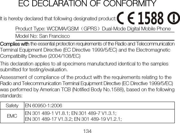 134 EC DECLARATION OF CONFORMITY It is hereby declared that following designated product: Product Type: WCDMA/GSM（GPRS）Dual-Mode Digital Mobile Phone Model No: San Francisco Complies with the essential protection requirements of the Radio and Telecommunication Terminal Equipment Directive (EC Directive 1999/5/EC) and the Electromagnetic Compatibility Directive (2004/108/EC) This declaration applies to all specimens manufactured identical to the samples submitted for testing/evaluation. Assessment of compliance of the product with the requirements relating to the Radio and Telecommunication Terminal Equipment Directive (EC Directive 1999/5/EC) was performed by American TCB (Notified Body No.1588), based on the following standards: Safety EN 60950-1:2006 EMC EN 301 489-1 V1.8.1; EN 301 489-7 V1.3.1;   EN 301 489-17 V1.3.2; EN 301 489-19 V1.2.1; 