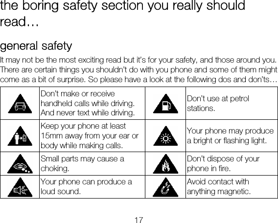 17 the boring safety section you really should read… general safety It may not be the most exciting read but it’s for your safety, and those around you. There are certain things you shouldn’t do with you phone and some of them might come as a bit of surprise. So please have a look at the following dos and don’ts…  Don’t make or receive handheld calls while driving. And never text while driving. Don’t use at petrol stations.  Keep your phone at least 15mm away from your ear or body while making calls. Your phone may produce a bright or flashing light.  Small parts may cause a choking. Don’t dispose of your phone in fire.  Your phone can produce a loud sound. Avoid contact with anything magnetic. 
