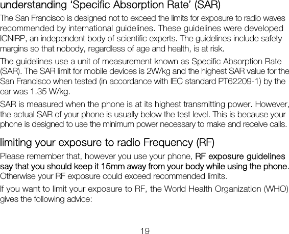 19 understanding ‘Specific Absorption Rate’ (SAR) The San Francisco is designed not to exceed the limits for exposure to radio waves recommended by international guidelines. These guidelines were developed ICNIRP, an independent body of scientific experts. The guidelines include safety margins so that nobody, regardless of age and health, is at risk. The guidelines use a unit of measurement known as Specific Absorption Rate (SAR). The SAR limit for mobile devices is 2W/kg and the highest SAR value for the San Francisco when tested (in accordance with IEC standard PT62209-1) by the ear was 1.35 W/kg.   SAR is measured when the phone is at its highest transmitting power. However, the actual SAR of your phone is usually below the test level. This is because your phone is designed to use the minimum power necessary to make and receive calls. limiting your exposure to radio Frequency (RF) Please remember that, however you use your phone, RF exposure guidelines say that you should keep it 15mm away from your body while using the phone. Otherwise your RF exposure could exceed recommended limits. If you want to limit your exposure to RF, the World Health Organization (WHO) gives the following advice:  