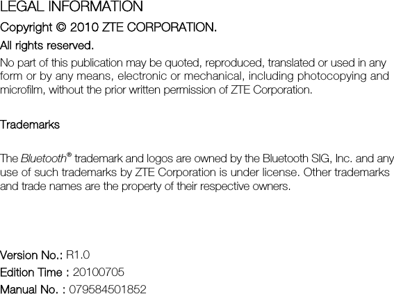  LEGAL INFORMATION Copyright © 2010 ZTE CORPORATION. All rights reserved. No part of this publication may be quoted, reproduced, translated or used in any form or by any means, electronic or mechanical, including photocopying and microfilm, without the prior written permission of ZTE Corporation.  Trademarks The Bluetooth® trademark and logos are owned by the Bluetooth SIG, Inc. and any use of such trademarks by ZTE Corporation is under license. Other trademarks and trade names are the property of their respective owners.    Version No.: R1.0 Edition Time : 20100705 Manual No. : 079584501852 