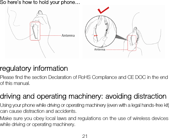 21 So here’s how to hold your phone…    regulatory information Please find the section Declaration of RoHS Compliance and CE DOC in the end of this manual. driving and operating machinery: avoiding distraction Using your phone while driving or operating machinery (even with a legal hands-free kit) can cause distraction and accidents.   Make sure you obey local laws and regulations on the use of wireless devices while driving or operating machinery. 