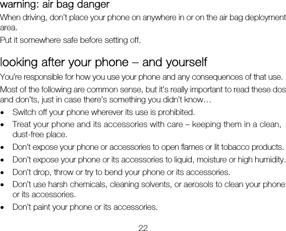 22 warning: air bag danger When driving, don’t place your phone on anywhere in or on the air bag deployment area. Put it somewhere safe before setting off. looking after your phone – and yourself You’re responsible for how you use your phone and any consequences of that use. Most of the following are common sense, but it’s really important to read these dos and don’ts, just in case there’s something you didn’t know…   • Switch off your phone wherever its use is prohibited.   • Treat your phone and its accessories with care – keeping them in a clean, dust-free place. • Don’t expose your phone or accessories to open flames or lit tobacco products. • Don’t expose your phone or its accessories to liquid, moisture or high humidity. • Don’t drop, throw or try to bend your phone or its accessories. • Don’t use harsh chemicals, cleaning solvents, or aerosols to clean your phone or its accessories. • Don’t paint your phone or its accessories. 