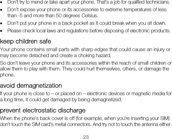 23 • Don’t try to mend or take apart your phone. That’s a job for qualified technicians. • Don’t expose your phone or its accessories to extreme temperatures of less than -5 and more than 50 degrees Celsius. • Don’t put your phone in a back pocket as it could break when you sit down.   • Please check local laws and regulations before disposing of electronic products. keep children safe Your phone contains small parts with sharp edges that could cause an injury or may become detached and create a choking hazard. So don’t leave your phone and its accessories within the reach of small children or allow them to play with them. They could hurt themselves, others, or damage the phone. avoid demagnetization If your phone is close to – or placed on – electronic devices or magnetic media for a long time, it could get damaged by being demagnetized.   prevent electrostatic discharge   When the phone’s back cover is off (for example, when you’re inserting your SIM) don’t touch the SIM card’s metal connectors. And try not to touch the antenna either. 