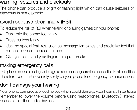 24 warning: seizures and blackouts The phone can produce a bright or flashing light which can cause seizures or blackouts in some people.   avoid repetitive strain injury (RSI) To reduce the risk of RSI when texting or playing games on your phone: • Don’t grip the phone too tightly. • Press buttons lightly. • Use the special features, such as message templates and predictive text that reduce the need to press buttons. • Give yourself – and your fingers – regular breaks. making emergency calls This phone operates using radio signals and cannot guarantee connection in all conditions. Therefore, you must never rely solely on your phone for emergency communications. don’t damage your hearing   Your phone can produce loud noises which could damage your hearing. In particular, remember to lower the volume before using headphones, Bluetooth® stereo headsets or other audio devices.   