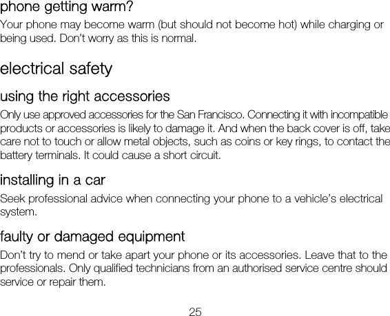 25 phone getting warm?   Your phone may become warm (but should not become hot) while charging or being used. Don’t worry as this is normal. electrical safety using the right accessories Only use approved accessories for the San Francisco. Connecting it with incompatible products or accessories is likely to damage it. And when the back cover is off, take care not to touch or allow metal objects, such as coins or key rings, to contact the battery terminals. It could cause a short circuit. installing in a car Seek professional advice when connecting your phone to a vehicle’s electrical system. faulty or damaged equipment Don’t try to mend or take apart your phone or its accessories. Leave that to the professionals. Only qualified technicians from an authorised service centre should service or repair them. 
