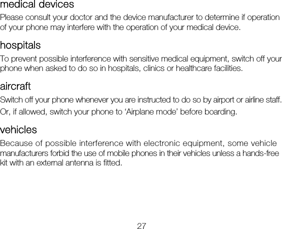 27 medical devices   Please consult your doctor and the device manufacturer to determine if operation of your phone may interfere with the operation of your medical device. hospitals To prevent possible interference with sensitive medical equipment, switch off your phone when asked to do so in hospitals, clinics or healthcare facilities.   aircraft Switch off your phone whenever you are instructed to do so by airport or airline staff. Or, if allowed, switch your phone to ‘Airplane mode’ before boarding. vehicles Because of possible interference with electronic equipment, some vehicle manufacturers forbid the use of mobile phones in their vehicles unless a hands-free kit with an external antenna is fitted. 