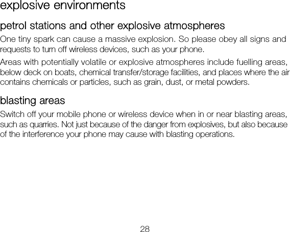 28 explosive environments petrol stations and other explosive atmospheres One tiny spark can cause a massive explosion. So please obey all signs and requests to turn off wireless devices, such as your phone. Areas with potentially volatile or explosive atmospheres include fuelling areas, below deck on boats, chemical transfer/storage facilities, and places where the air contains chemicals or particles, such as grain, dust, or metal powders. blasting areas Switch off your mobile phone or wireless device when in or near blasting areas, such as quarries. Not just because of the danger from explosives, but also because of the interference your phone may cause with blasting operations. 
